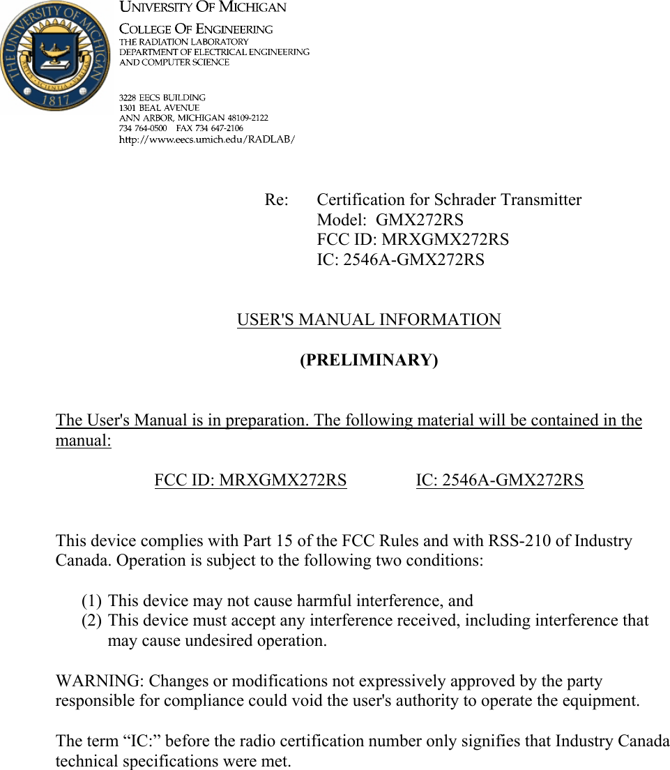             Re: Certification for Schrader Transmitter      Model:  GMX272RS      FCC ID: MRXGMX272RS      IC: 2546A-GMX272RS   USER&apos;S MANUAL INFORMATION  (PRELIMINARY)   The User&apos;s Manual is in preparation. The following material will be contained in the manual:  FCC ID: MRXGMX272RS   IC: 2546A-GMX272RS   This device complies with Part 15 of the FCC Rules and with RSS-210 of Industry Canada. Operation is subject to the following two conditions:  (1) This device may not cause harmful interference, and (2) This device must accept any interference received, including interference that may cause undesired operation.  WARNING: Changes or modifications not expressively approved by the party responsible for compliance could void the user&apos;s authority to operate the equipment.  The term “IC:” before the radio certification number only signifies that Industry Canada technical specifications were met.    