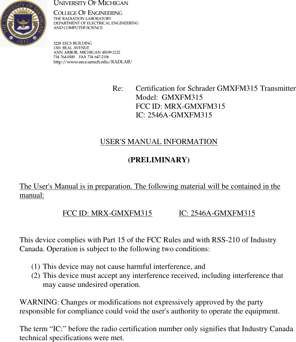             Re: Certification for Schrader GMXFM315 Transmitter      Model:  GMXFM315      FCC ID: MRX-GMXFM315      IC: 2546A-GMXFM315   USER&apos;S MANUAL INFORMATION  (PRELIMINARY)   The User&apos;s Manual is in preparation. The following material will be contained in the manual:  FCC ID: MRX-GMXFM315    IC: 2546A-GMXFM315   This device complies with Part 15 of the FCC Rules and with RSS-210 of Industry Canada. Operation is subject to the following two conditions:  (1) This device may not cause harmful interference, and (2) This device must accept any interference received, including interference that may cause undesired operation.  WARNING: Changes or modifications not expressively approved by the party responsible for compliance could void the user&apos;s authority to operate the equipment.  The term “IC:” before the radio certification number only signifies that Industry Canada technical specifications were met.    