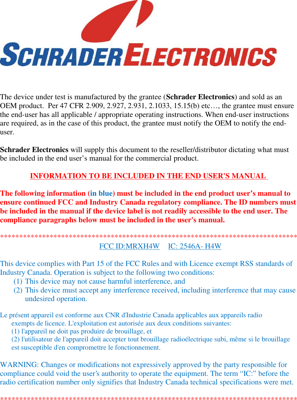 The device under test is manufactured by the grantee (Schrader Electronics) and sold as anOEM product.  Per 47 CFR 2.909, 2.927, 2.931, 2.1033, 15.15(b) etc…, the grantee must ensurethe end-user has all applicable / appropriate operating instructions. When end-user instructionsare required, as in the case of this product, the grantee must notify the OEM to notify the end-user.Schrader Electronics will supply this document to the reseller/distributor dictating what mustbe included in the end user’s manual for the commercial product.INFORMATION TO BE INCLUDED IN THE END USER&apos;S MANUALThe following information (in blue) must be included in the end product user’s manual toensure continued FCC and Industry Canada regulatory compliance. The ID numbers mustbe included in the manual if the device label is not readily accessible to the end user. Thecompliance paragraphs below must be included in the user&apos;s manual.******************************************************************************FCC ID:MRXH4W IC: 2546A- H4WThis device complies with Part 15 of the FCC Rules and with Licence exempt RSS standards ofIndustry Canada. Operation is subject to the following two conditions:(1) This device may not cause harmful interference, and(2) This device must accept any interference received, including interference that may causeundesired operation.Le présent appareil est conforme aux CNR d&apos;Industrie Canada applicables aux appareils radioexempts de licence. L&apos;exploitation est autorisée aux deux conditions suivantes:(1) l&apos;appareil ne doit pas produire de brouillage, et(2) l&apos;utilisateur de l&apos;appareil doit accepter tout brouillage radioélectrique subi, même si le brouillageest susceptible d&apos;en compromettre le fonctionnement.WARNING: Changes or modifications not expressively approved by the party responsible forcompliance could void the user&apos;s authority to operate the equipment. The term “IC:” before theradio certification number only signifies that Industry Canada technical specifications were met.******************************************************************************