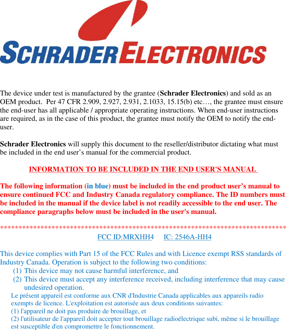 The device under test is manufactured by the grantee (Schrader Electronics) and sold as anOEM product.  Per 47 CFR 2.909, 2.927, 2.931, 2.1033, 15.15(b) etc…, the grantee must ensurethe end-user has all applicable / appropriate operating instructions. When end-user instructionsare required, as in the case of this product, the grantee must notify the OEM to notify the end-user.Schrader Electronics will supply this document to the reseller/distributor dictating what mustbe included in the end user’s manual for the commercial product.INFORMATION TO BE INCLUDED IN THE END USER&apos;S MANUALThe following information (in blue) must be included in the end product user’s manual toensure continued FCC and Industry Canada regulatory compliance. The ID numbers mustbe included in the manual if the device label is not readily accessible to the end user. Thecompliance paragraphs below must be included in the user&apos;s manual.This device complies with Part 15 of the FCC Rules and with Licence exempt RSS standards ofIndustry Canada. Operation is subject to the following two conditions:(1) This device may not cause harmful interference, and(2) This device must accept any interference received, including interference that may causeundesired operation.Le présent appareil est conforme aux CNR d&apos;Industrie Canada applicables aux appareils radioexempts de licence. L&apos;exploitation est autorisée aux deux conditions suivantes:(1) l&apos;appareil ne doit pas produire de brouillage, et(2) l&apos;utilisateur de l&apos;appareil doit accepter tout brouillage radioélectrique subi, même si le brouillageest susceptible d&apos;en compromettre le fonctionnement.******************************************************************************FCC ID:MRXHH4 IC: 2546A-HH4