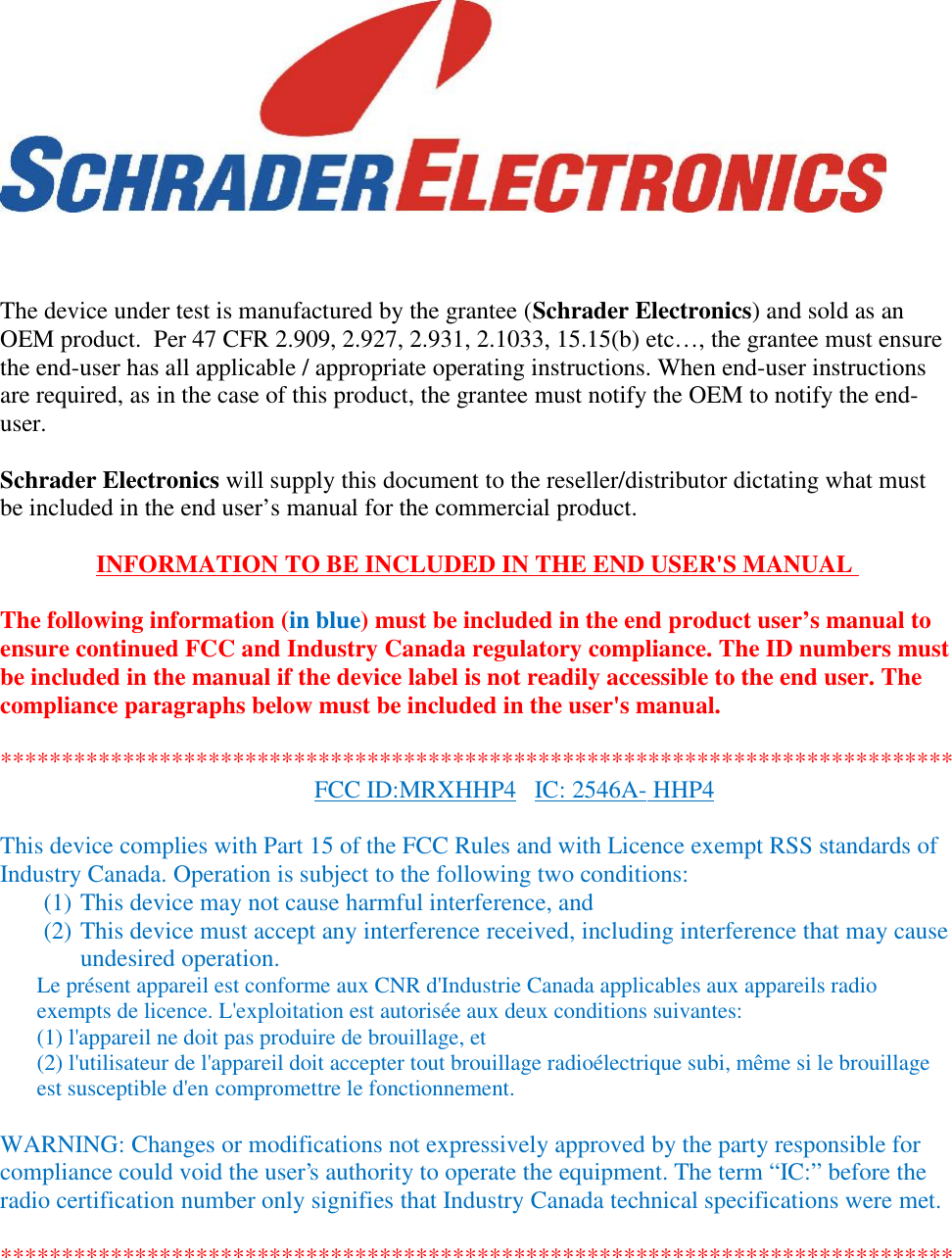 The device under test is manufactured by the grantee (Schrader Electronics) and sold as anOEM product.  Per 47 CFR 2.909, 2.927, 2.931, 2.1033, 15.15(b) etc…, the grantee must ensurethe end-user has all applicable / appropriate operating instructions. When end-user instructionsare required, as in the case of this product, the grantee must notify the OEM to notify the end-user.Schrader Electronics will supply this document to the reseller/distributor dictating what mustbe included in the end user’s manual for the commercial product.INFORMATION TO BE INCLUDED IN THE END USER&apos;S MANUALThe following information (in blue) must be included in the end product user’s manual toensure continued FCC and Industry Canada regulatory compliance. The ID numbers mustbe included in the manual if the device label is not readily accessible to the end user. Thecompliance paragraphs below must be included in the user&apos;s manual.******************************************************************************FCC ID:MRXHHP4 IC: 2546A- HHP4This device complies with Part 15 of the FCC Rules and with Licence exempt RSS standards ofIndustry Canada. Operation is subject to the following two conditions:(1) This device may not cause harmful interference, and(2) This device must accept any interference received, including interference that may causeundesired operation.Le présent appareil est conforme aux CNR d&apos;Industrie Canada applicables aux appareils radioexempts de licence. L&apos;exploitation est autorisée aux deux conditions suivantes:(1) l&apos;appareil ne doit pas produire de brouillage, et(2) l&apos;utilisateur de l&apos;appareil doit accepter tout brouillage radioélectrique subi, même si le brouillageest susceptible d&apos;en compromettre le fonctionnement.WARNING: Changes or modifications not expressively approved by the party responsible forcompliance could void the user&apos;s authority to operate the equipment. The term “IC:” before theradio certification number only signifies that Industry Canada technical specifications were met.******************************************************************************