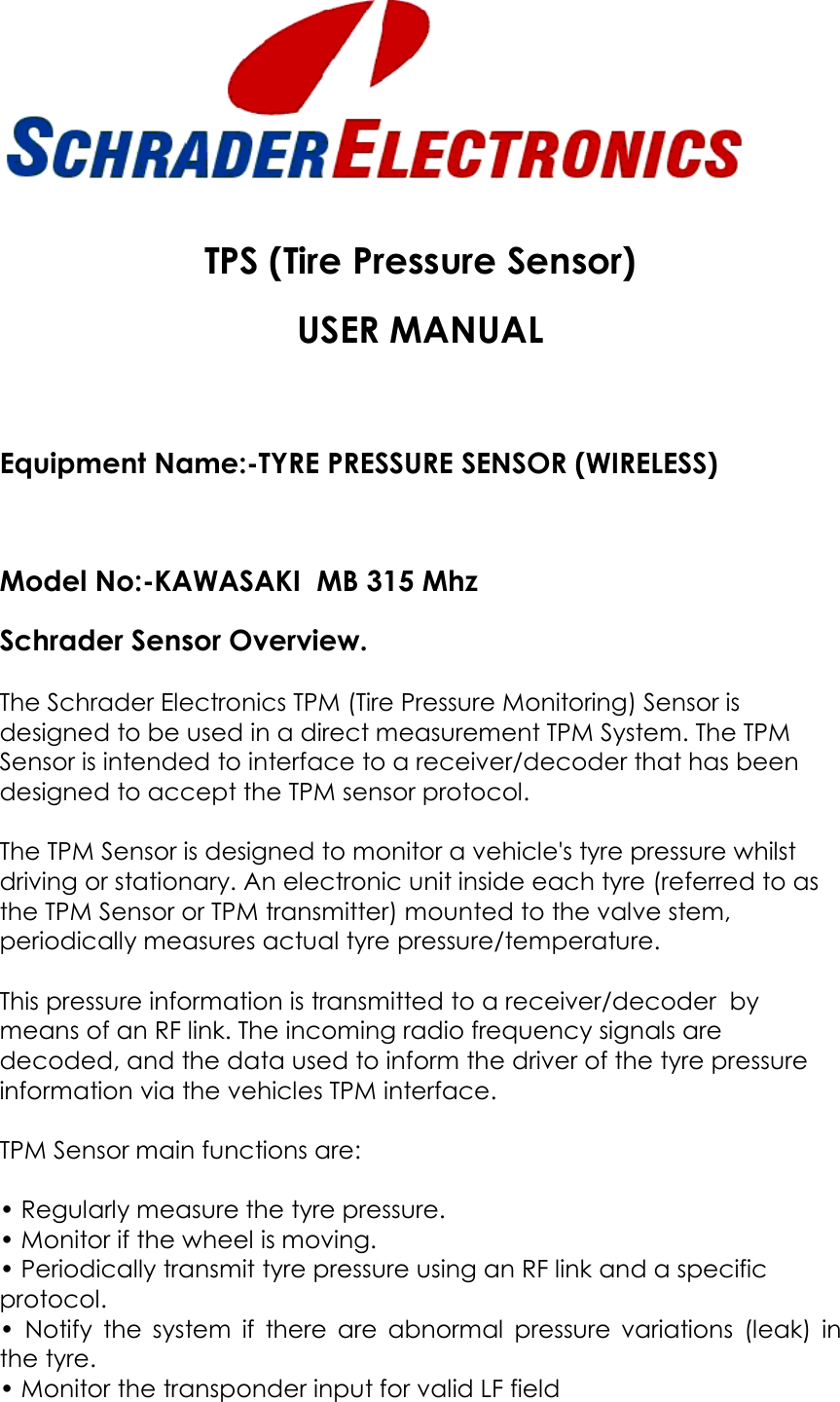   TPS (Tire Pressure Sensor)  USER MANUAL  Equipment Name:-TYRE PRESSURE SENSOR (WIRELESS)  Model No:-KAWASAKI  MB 315 Mhz   Schrader Sensor Overview.  The Schrader Electronics TPM (Tire Pressure Monitoring) Sensor is designed to be used in a direct measurement TPM System. The TPM Sensor is intended to interface to a receiver/decoder that has been designed to accept the TPM sensor protocol.  The TPM Sensor is designed to monitor a vehicle&apos;s tyre pressure whilst driving or stationary. An electronic unit inside each tyre (referred to as the TPM Sensor or TPM transmitter) mounted to the valve stem, periodically measures actual tyre pressure/temperature.   This pressure information is transmitted to a receiver/decoder  by means of an RF link. The incoming radio frequency signals are decoded, and the data used to inform the driver of the tyre pressure information via the vehicles TPM interface.  TPM Sensor main functions are:   • Regularly measure the tyre pressure.  • Monitor if the wheel is moving.  • Periodically transmit tyre pressure using an RF link and a specific protocol.  •  Notify  the  system  if  there  are  abnormal  pressure  variations  (leak)  in the tyre.  • Monitor the transponder input for valid LF field 