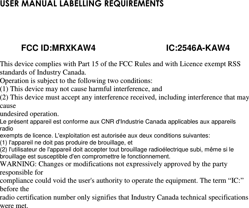 USER MANUAL LABELLING REQUIREMENTS                                                                                        FCC ID:MRXKAW4                              IC:2546A-KAW4  This device complies with Part 15 of the FCC Rules and with Licence exempt RSS standards of Industry Canada. Operation is subject to the following two conditions: (1) This device may not cause harmful interference, and (2) This device must accept any interference received, including interference that may cause undesired operation. Le présent appareil est conforme aux CNR d&apos;Industrie Canada applicables aux appareils radio exempts de licence. L&apos;exploitation est autorisée aux deux conditions suivantes: (1) l&apos;appareil ne doit pas produire de brouillage, et (2) l&apos;utilisateur de l&apos;appareil doit accepter tout brouillage radioélectrique subi, même si le brouillage est susceptible d&apos;en compromettre le fonctionnement. WARNING: Changes or modifications not expressively approved by the party responsible for compliance could void the user&apos;s authority to operate the equipment. The term “IC:” before the radio certification number only signifies that Industry Canada technical specifications were met.   
