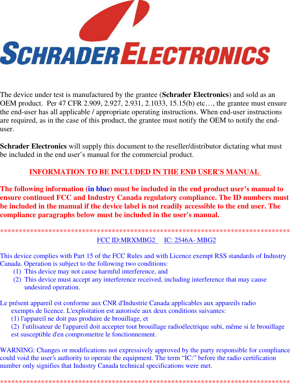 The device under test is manufactured by the grantee (Schrader Electronics) and sold as anOEM product.  Per 47 CFR 2.909, 2.927, 2.931, 2.1033, 15.15(b) etc…, the grantee must ensurethe end-user has all applicable / appropriate operating instructions. When end-user instructionsare required, as in the case of this product, the grantee must notify the OEM to notify the end-user.Schrader Electronics will supply this document to the reseller/distributor dictating what mustbe included in the end user’s manual for the commercial product.INFORMATION TO BE INCLUDED IN THE END USER&apos;S MANUALThe following information (in blue) must be included in the end product user’s manual toensure continued FCC and Industry Canada regulatory compliance. The ID numbers mustbe included in the manual if the device label is not readily accessible to the end user. Thecompliance paragraphs below must be included in the user&apos;s manual.******************************************************************************FCC ID:MRXMBG2 IC: 2546A- MBG2This device complies with Part 15 of the FCC Rules and with Licence exempt RSS standards of IndustryCanada. Operation is subject to the following two conditions:(1) This device may not cause harmful interference, and(2) This device must accept any interference received, including interference that may causeundesired operation.Le présent appareil est conforme aux CNR d&apos;Industrie Canada applicables aux appareils radioexempts de licence. L&apos;exploitation est autorisée aux deux conditions suivantes:(1) l&apos;appareil ne doit pas produire de brouillage, et(2) l&apos;utilisateur de l&apos;appareil doit accepter tout brouillage radioélectrique subi, même si le brouillageest susceptible d&apos;en compromettre le fonctionnement.WARNING: Changes or modifications not expressively approved by the party responsible for compliancecould void the user&apos;s authority to operate the equipment. The term “IC:” before the radio certificationnumber only signifies that Industry Canada technical specifications were met.******************************************************************************