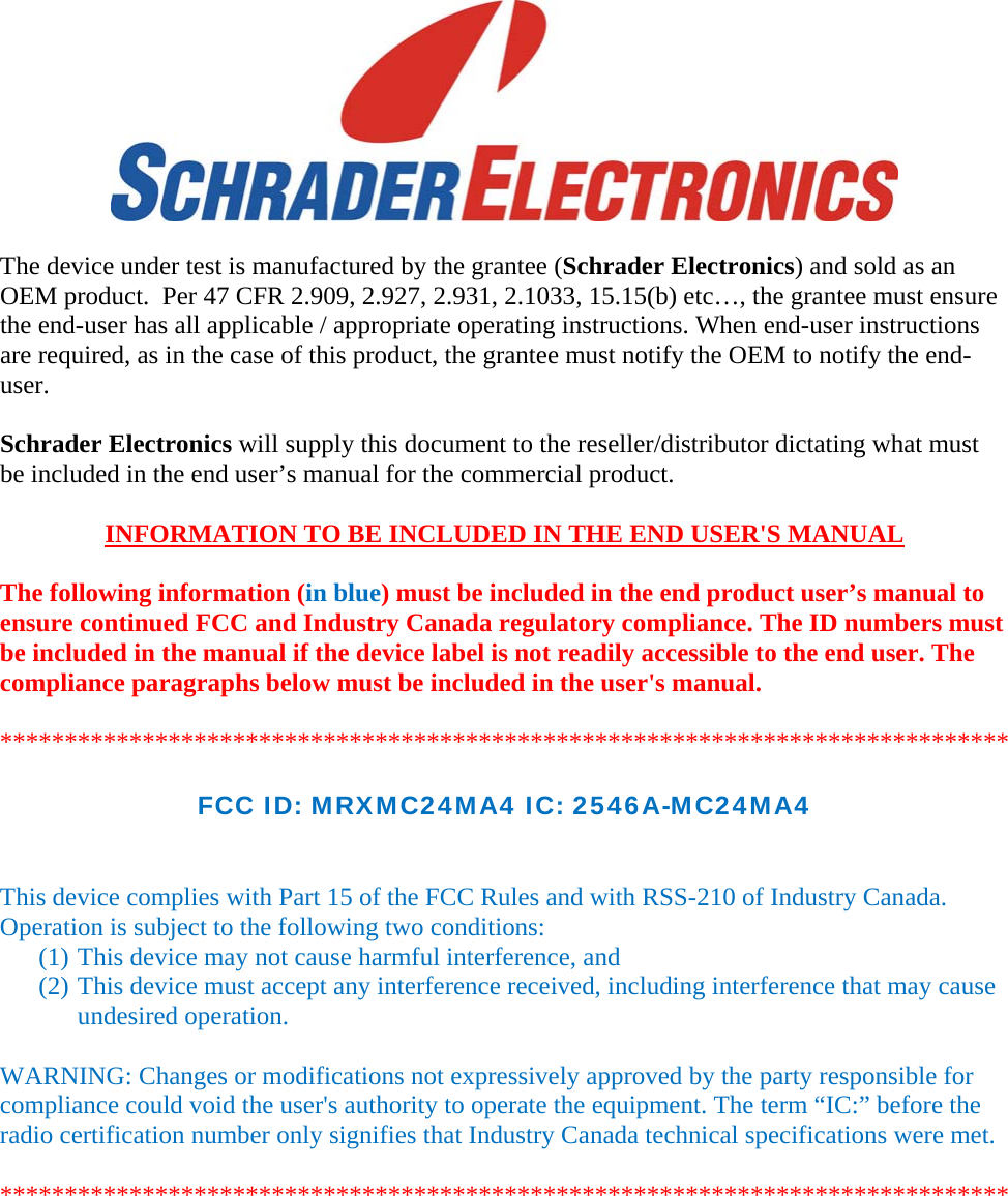  The device under test is manufactured by the grantee (Schrader Electronics) and sold as an OEM product.  Per 47 CFR 2.909, 2.927, 2.931, 2.1033, 15.15(b) etc…, the grantee must ensure the end-user has all applicable / appropriate operating instructions. When end-user instructions are required, as in the case of this product, the grantee must notify the OEM to notify the end-user.   Schrader Electronics will supply this document to the reseller/distributor dictating what must be included in the end user’s manual for the commercial product.   INFORMATION TO BE INCLUDED IN THE END USER&apos;S MANUAL   The following information (in blue) must be included in the end product user’s manual to ensure continued FCC and Industry Canada regulatory compliance. The ID numbers must be included in the manual if the device label is not readily accessible to the end user. The compliance paragraphs below must be included in the user&apos;s manual.  ******************************************************************************  FCC ID: MRXMC24MA4 IC: 2546A-MC24MA4   This device complies with Part 15 of the FCC Rules and with RSS-210 of Industry Canada. Operation is subject to the following two conditions: (1) This device may not cause harmful interference, and (2) This device must accept any interference received, including interference that may cause undesired operation.  WARNING: Changes or modifications not expressively approved by the party responsible for compliance could void the user&apos;s authority to operate the equipment. The term “IC:” before the radio certification number only signifies that Industry Canada technical specifications were met.  ******************************************************************************  