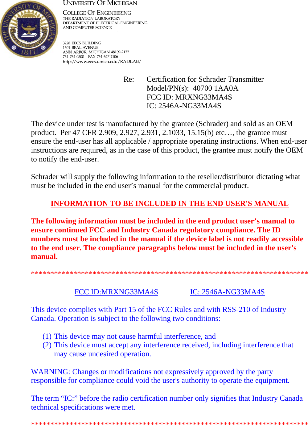            Re: Certification for Schrader Transmitter      Model/PN(s):  40700 1AA0A      FCC ID: MRXNG33MA4S      IC: 2546A-NG33MA4S  The device under test is manufactured by the grantee (Schrader) and sold as an OEM product.  Per 47 CFR 2.909, 2.927, 2.931, 2.1033, 15.15(b) etc…, the grantee must ensure the end-user has all applicable / appropriate operating instructions. When end-user instructions are required, as in the case of this product, the grantee must notify the OEM to notify the end-user.   Schrader will supply the following information to the reseller/distributor dictating what must be included in the end user’s manual for the commercial product.   INFORMATION TO BE INCLUDED IN THE END USER&apos;S MANUAL   The following information must be included in the end product user’s manual to ensure continued FCC and Industry Canada regulatory compliance. The ID numbers must be included in the manual if the device label is not readily accessible to the end user. The compliance paragraphs below must be included in the user&apos;s manual.  ************************************************************************  FCC ID:MRXNG33MA4S   IC: 2546A-NG33MA4S  This device complies with Part 15 of the FCC Rules and with RSS-210 of Industry Canada. Operation is subject to the following two conditions:  (1) This device may not cause harmful interference, and (2) This device must accept any interference received, including interference that may cause undesired operation.  WARNING: Changes or modifications not expressively approved by the party responsible for compliance could void the user&apos;s authority to operate the equipment.  The term “IC:” before the radio certification number only signifies that Industry Canada technical specifications were met.  ************************************************************************  