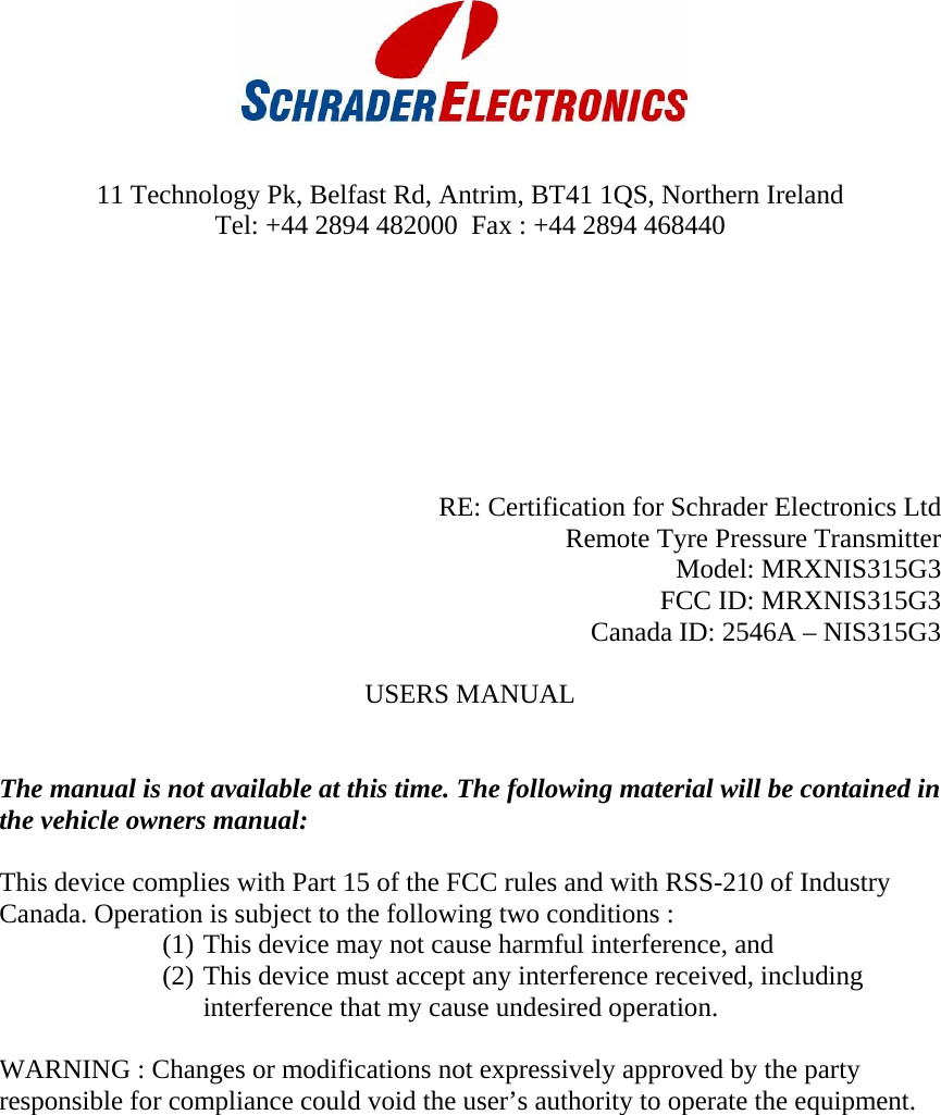        11 Technology Pk, Belfast Rd, Antrim, BT41 1QS, Northern Ireland  Tel: +44 2894 482000  Fax : +44 2894 468440         RE: Certification for Schrader Electronics Ltd    Remote Tyre Pressure Transmitter Model: MRXNIS315G3 FCC ID: MRXNIS315G3 Canada ID: 2546A – NIS315G3  USERS MANUAL   The manual is not available at this time. The following material will be contained in the vehicle owners manual:  This device complies with Part 15 of the FCC rules and with RSS-210 of Industry Canada. Operation is subject to the following two conditions : (1) This device may not cause harmful interference, and (2) This device must accept any interference received, including interference that my cause undesired operation.  WARNING : Changes or modifications not expressively approved by the party responsible for compliance could void the user’s authority to operate the equipment.   