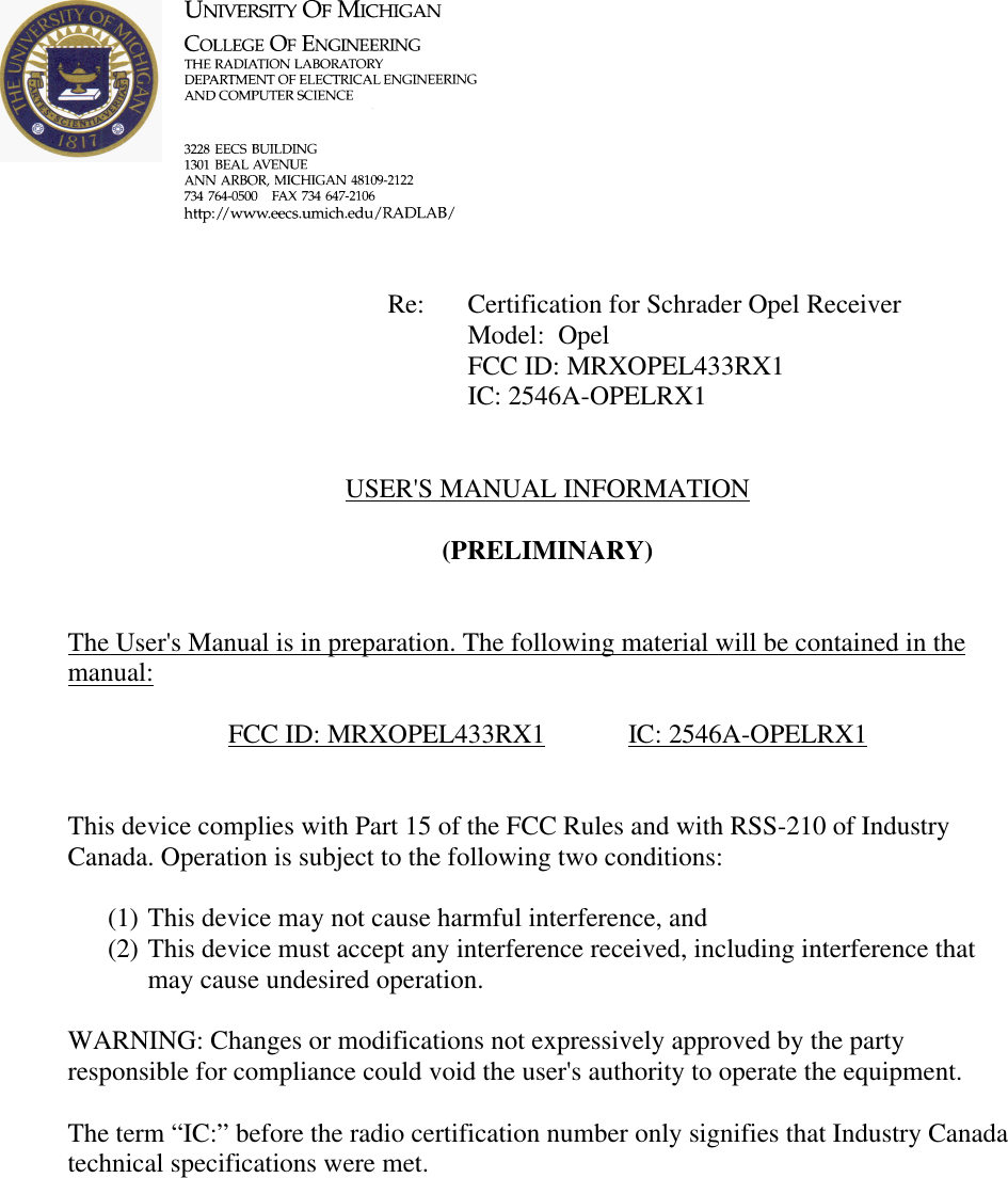             Re: Certification for Schrader Opel Receiver      Model:  Opel      FCC ID: MRXOPEL433RX1      IC: 2546A-OPELRX1   USER&apos;S MANUAL INFORMATION  (PRELIMINARY)   The User&apos;s Manual is in preparation. The following material will be contained in the manual:  FCC ID: MRXOPEL433RX1   IC: 2546A-OPELRX1   This device complies with Part 15 of the FCC Rules and with RSS-210 of Industry Canada. Operation is subject to the following two conditions:  (1) This device may not cause harmful interference, and (2) This device must accept any interference received, including interference that may cause undesired operation.  WARNING: Changes or modifications not expressively approved by the party responsible for compliance could void the user&apos;s authority to operate the equipment.  The term “IC:” before the radio certification number only signifies that Industry Canada technical specifications were met.    