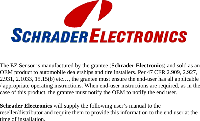        The EZ Sensor is manufactured by the grantee (Schrader Electronics) and sold as an OEM product to automobile dealerships and tire installers. Per 47 CFR 2.909, 2.927, 2.931, 2.1033, 15.15(b) etc…, the grantee must ensure the end-user has all applicable / appropriate operating instructions. When end-user instructions are required, as in the case of this product, the grantee must notify the OEM to notify the end user.  Schrader Electronics will supply the following user’s manual to the reseller/distributor and require them to provide this information to the end user at the time of installation.  