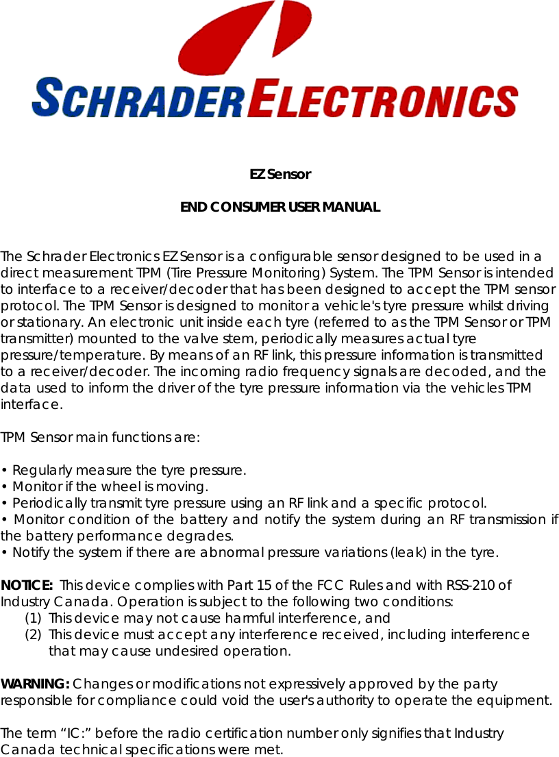     EZ Sensor  END CONSUMER USER MANUAL  The Schrader Electronics EZ Sensor is a configurable sensor designed to be used in a direct measurement TPM (Tire Pressure Monitoring) System. The TPM Sensor is intended to interface to a receiver/decoder that has been designed to accept the TPM sensor protocol. The TPM Sensor is designed to monitor a vehicle&apos;s tyre pressure whilst driving or stationary. An electronic unit inside each tyre (referred to as the TPM Sensor or TPM transmitter) mounted to the valve stem, periodically measures actual tyre pressure/temperature. By means of an RF link, this pressure information is transmitted to a receiver/decoder. The incoming radio frequency signals are decoded, and the data used to inform the driver of the tyre pressure information via the vehicles TPM interface.  TPM Sensor main functions are:   • Regularly measure the tyre pressure.  • Monitor if the wheel is moving.  • Periodically transmit tyre pressure using an RF link and a specific protocol.  • Monitor condition of the battery and notify the system during an RF transmission if the battery performance degrades.  • Notify the system if there are abnormal pressure variations (leak) in the tyre.   NOTICE:  This device complies with Part 15 of the FCC Rules and with RSS-210 of Industry Canada. Operation is subject to the following two conditions: (1) This device may not cause harmful interference, and (2) This device must accept any interference received, including interference that may cause undesired operation.  WARNING: Changes or modifications not expressively approved by the party responsible for compliance could void the user&apos;s authority to operate the equipment.   The term “IC:” before the radio certification number only signifies that Industry Canada technical specifications were met. 