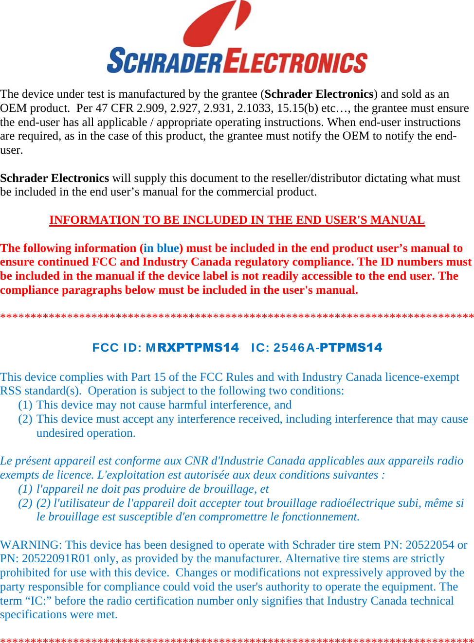   The device under test is manufactured by the grantee (Schrader Electronics) and sold as an OEM product.  Per 47 CFR 2.909, 2.927, 2.931, 2.1033, 15.15(b) etc…, the grantee must ensure the end-user has all applicable / appropriate operating instructions. When end-user instructions are required, as in the case of this product, the grantee must notify the OEM to notify the end-user.   Schrader Electronics will supply this document to the reseller/distributor dictating what must be included in the end user’s manual for the commercial product.   INFORMATION TO BE INCLUDED IN THE END USER&apos;S MANUAL   The following information (in blue) must be included in the end product user’s manual to ensure continued FCC and Industry Canada regulatory compliance. The ID numbers must be included in the manual if the device label is not readily accessible to the end user. The compliance paragraphs below must be included in the user&apos;s manual.  ******************************************************************************  FCC ID: MRXPTPMS14   IC: 2546A-PTPMS14  This device complies with Part 15 of the FCC Rules and with Industry Canada licence-exempt RSS standard(s).  Operation is subject to the following two conditions: (1) This device may not cause harmful interference, and (2) This device must accept any interference received, including interference that may cause undesired operation.  Le présent appareil est conforme aux CNR d&apos;Industrie Canada applicables aux appareils radio exempts de licence. L&apos;exploitation est autorisée aux deux conditions suivantes :  (1) l&apos;appareil ne doit pas produire de brouillage, et  (2) (2) l&apos;utilisateur de l&apos;appareil doit accepter tout brouillage radioélectrique subi, même si le brouillage est susceptible d&apos;en compromettre le fonctionnement.  WARNING: This device has been designed to operate with Schrader tire stem PN: 20522054 or PN: 20522091R01 only, as provided by the manufacturer. Alternative tire stems are strictly prohibited for use with this device.  Changes or modifications not expressively approved by the party responsible for compliance could void the user&apos;s authority to operate the equipment. The term “IC:” before the radio certification number only signifies that Industry Canada technical specifications were met.  ****************************************************************************** 