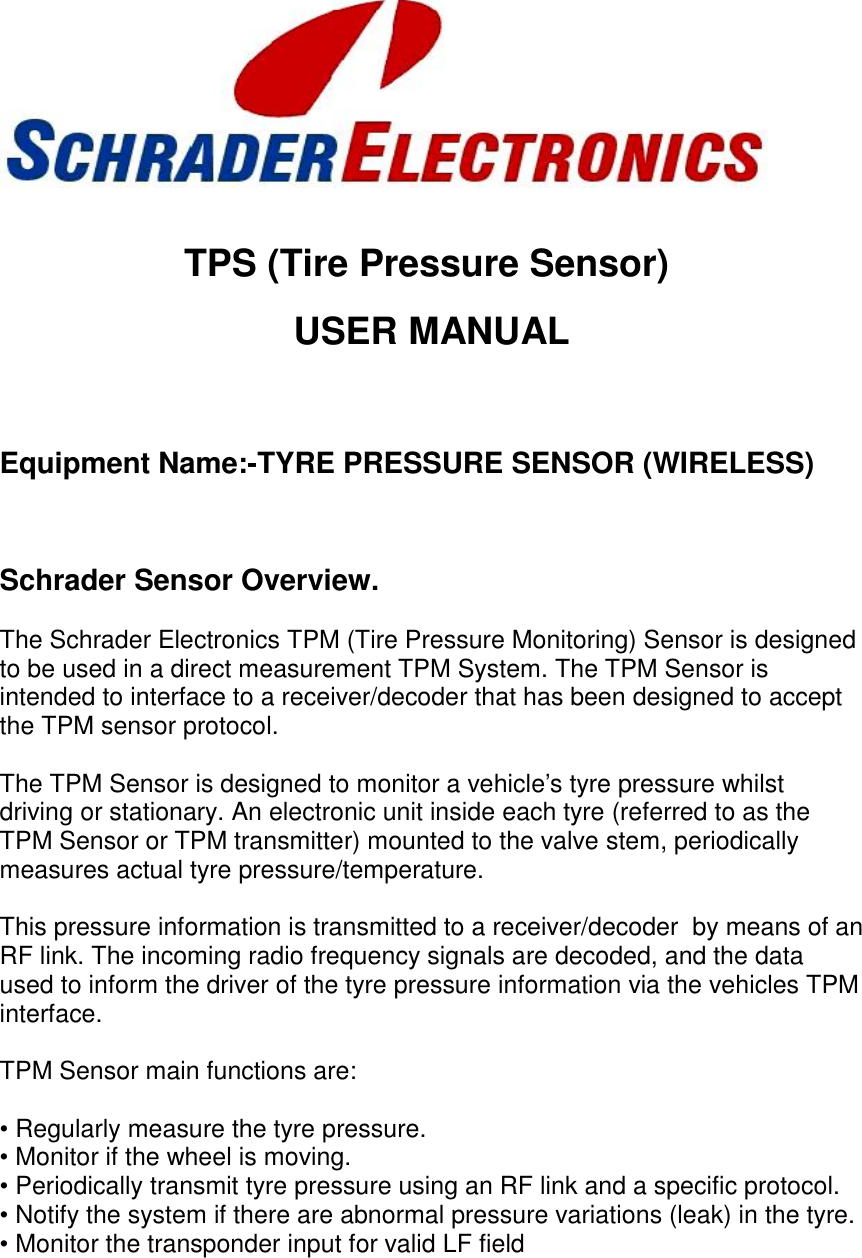 TPS (Tire Pressure Sensor)USER MANUALEquipment Name:-TYRE PRESSURE SENSOR (WIRELESS)Schrader Sensor Overview.The Schrader Electronics TPM (Tire Pressure Monitoring) Sensor is designedto be used in a direct measurement TPM System. The TPM Sensor isintended to interface to a receiver/decoder that has been designed to acceptthe TPM sensor protocol.The TPM Sensor is designed to monitor a vehicle&apos;s tyre pressure whilstdriving or stationary. An electronic unit inside each tyre (referred to as theTPM Sensor or TPM transmitter) mounted to the valve stem, periodicallymeasures actual tyre pressure/temperature.This pressure information is transmitted to a receiver/decoder  by means of anRF link. The incoming radio frequency signals are decoded, and the dataused to inform the driver of the tyre pressure information via the vehicles TPMinterface.TPM Sensor main functions are:• Regularly measure the tyre pressure.• Monitor if the wheel is moving.• Periodically transmit tyre pressure using an RF link and a specific protocol.• Notify the system if there are abnormal pressure variations (leak) in the tyre.• Monitor the transponder input for valid LF field