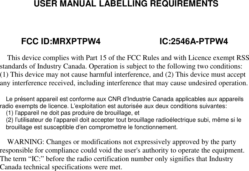 USER MANUAL LABELLING REQUIREMENTSThis device complies with Part 15 of the FCC Rules and with Licence exempt RSSstandards of Industry Canada. Operation is subject to the following two conditions:(1) This device may not cause harmful interference, and (2) This device must acceptany interference received, including interference that may cause undesired operation.Le présent appareil est conforme aux CNR d&apos;Industrie Canada applicables aux appareilsradio exempts de licence. L&apos;exploitation est autorisée aux deux conditions suivantes:(1) l&apos;appareil ne doit pas produire de brouillage, et(2) l&apos;utilisateur de l&apos;appareil doit accepter tout brouillage radioélectrique subi, même si lebrouillage est susceptible d&apos;en compromettre le fonctionnement.WARNING: Changes or modifications not expressively approved by the partyresponsible for compliance could void the user&apos;s authority to operate the equipment.The term “IC:” before the radio certification number only signifies that IndustryCanada technical specifications were met.         FCC ID:MRXPTPW4                         IC:2546A-PTPW4