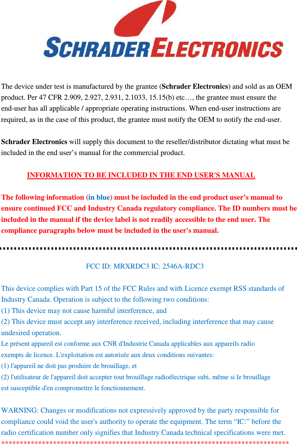      The device under test is manufactured by the grantee (Schrader Electronics) and sold as an OEM product. Per 47 CFR 2.909, 2.927, 2.931, 2.1033, 15.15(b) etc…, the grantee must ensure the end-user has all applicable / appropriate operating instructions. When end-user instructions are required, as in the case of this product, the grantee must notify the OEM to notify the end-user.    Schrader Electronics will supply this document to the reseller/distributor dictating what must be included in the end user’s manual for the commercial product.  INFORMATION TO BE INCLUDED IN THE END USER&apos;S MANUAL  The following information (in blue) must be included in the end product user’s manual to ensure continued FCC and Industry Canada regulatory compliance. The ID numbers must be included in the manual if the device label is not readily accessible to the end user. The compliance paragraphs below must be included in the user&apos;s manual.   FCC ID: MRXRDC3 IC: 2546A-RDC3  This device complies with Part 15 of the FCC Rules and with Licence exempt RSS standards of Industry Canada. Operation is subject to the following two conditions: (1) This device may not cause harmful interference, and (2) This device must accept any interference received, including interference that may cause undesired operation. Le présent appareil est conforme aux CNR d&apos;Industrie Canada applicables aux appareils radio exempts de licence. L&apos;exploitation est autorisée aux deux conditions suivantes: (1) l&apos;appareil ne doit pas produire de brouillage, et (2) l&apos;utilisateur de l&apos;appareil doit accepter tout brouillage radioélectrique subi, même si le brouillage est susceptible d&apos;en compromettre le fonctionnement.  WARNING: Changes or modifications not expressively approved by the party responsible for compliance could void the user&apos;s authority to operate the equipment. The term “IC:” before the radio certification number only signifies that Industry Canada technical specifications were met. ****************************************************************************** 