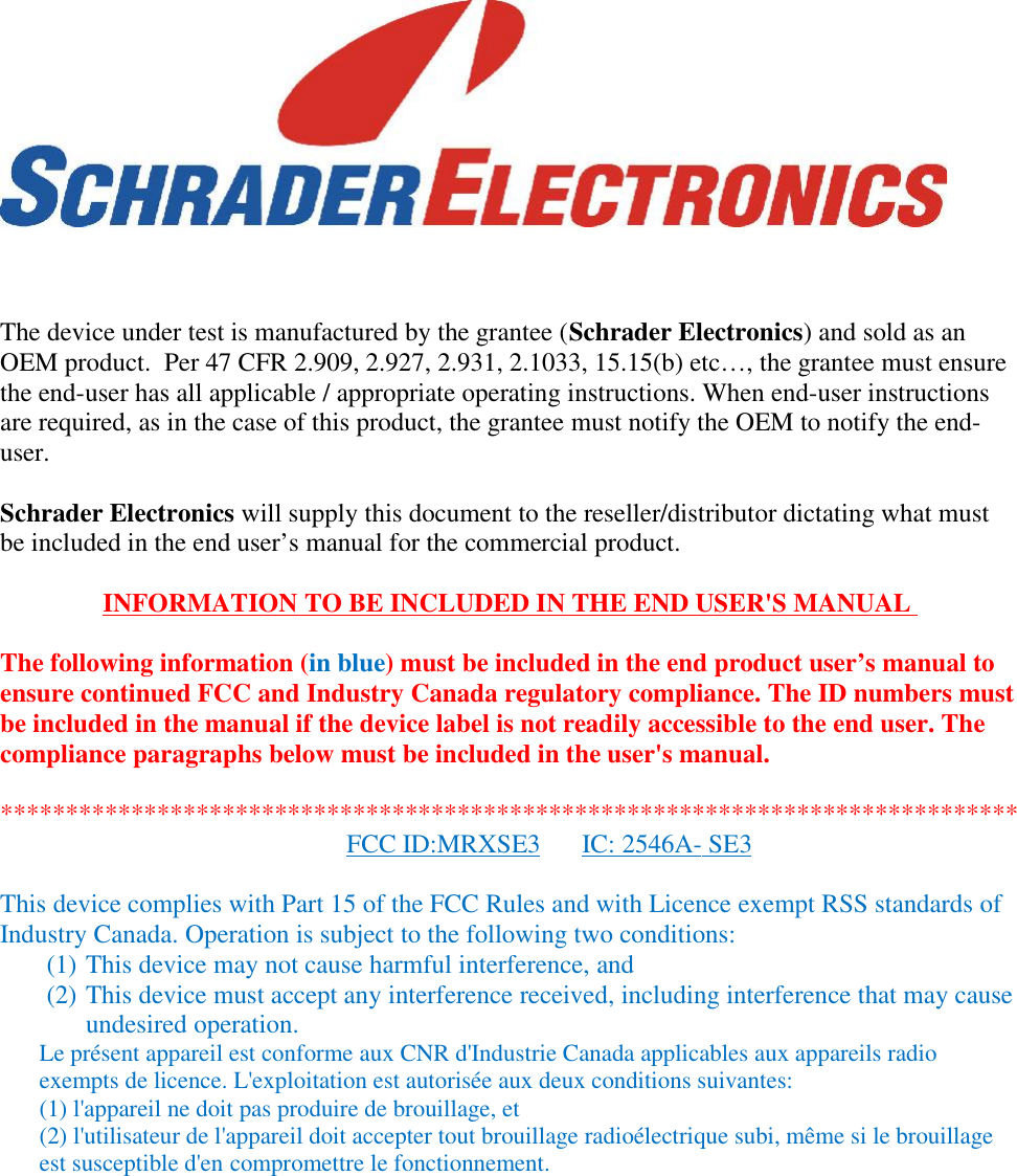The device under test is manufactured by the grantee (Schrader Electronics) and sold as anOEM product.  Per 47 CFR 2.909, 2.927, 2.931, 2.1033, 15.15(b) etc…, the grantee must ensurethe end-user has all applicable / appropriate operating instructions. When end-user instructionsare required, as in the case of this product, the grantee must notify the OEM to notify the end-user.Schrader Electronics will supply this document to the reseller/distributor dictating what mustbe included in the end user’s manual for the commercial product.INFORMATION TO BE INCLUDED IN THE END USER&apos;S MANUALThe following information (in blue) must be included in the end product user’s manual toensure continued FCC and Industry Canada regulatory compliance. The ID numbers mustbe included in the manual if the device label is not readily accessible to the end user. Thecompliance paragraphs below must be included in the user&apos;s manual.******************************************************************************FCC ID:MRXSE3 IC: 2546A- SE3This device complies with Part 15 of the FCC Rules and with Licence exempt RSS standards ofIndustry Canada. Operation is subject to the following two conditions:(1) This device may not cause harmful interference, and(2) This device must accept any interference received, including interference that may causeundesired operation.Le présent appareil est conforme aux CNR d&apos;Industrie Canada applicables aux appareils radioexempts de licence. L&apos;exploitation est autorisée aux deux conditions suivantes:(1) l&apos;appareil ne doit pas produire de brouillage, et(2) l&apos;utilisateur de l&apos;appareil doit accepter tout brouillage radioélectrique subi, même si le brouillageest susceptible d&apos;en compromettre le fonctionnement.