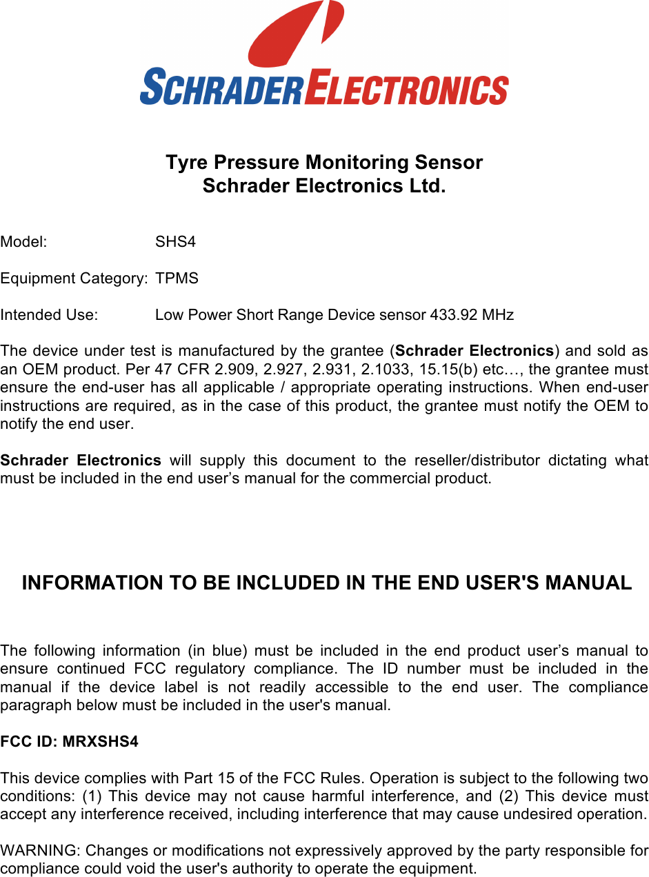    Tyre Pressure Monitoring Sensor  Schrader Electronics Ltd.    Model:     SHS4  Equipment Category:  TPMS  Intended Use:  Low Power Short Range Device sensor 433.92 MHz   The device under test is manufactured by the grantee (Schrader Electronics) and sold as an OEM product. Per 47 CFR 2.909, 2.927, 2.931, 2.1033, 15.15(b) etc…, the grantee must ensure the end-user has all applicable / appropriate operating instructions. When end-user instructions are required, as in the case of this product, the grantee must notify the OEM to notify the end user.   Schrader  Electronics will  supply  this  document  to  the  reseller/distributor  dictating  what must be included in the end user’s manual for the commercial product.    INFORMATION TO BE INCLUDED IN THE END USER&apos;S MANUAL  The  following  information  (in  blue)  must  be  included  in  the  end  product  user’s  manual  to ensure  continued  FCC  regulatory  compliance.  The  ID  number must  be  included  in  the manual  if  the  device  label  is  not  readily  accessible  to  the  end  user.  The  compliance paragraph below must be included in the user&apos;s manual.  FCC ID: MRXSHS4  This device complies with Part 15 of the FCC Rules. Operation is subject to the following two conditions:  (1)  This  device  may  not  cause  harmful  interference,  and  (2)  This  device  must accept any interference received, including interference that may cause undesired operation.  WARNING: Changes or modifications not expressively approved by the party responsible for compliance could void the user&apos;s authority to operate the equipment.  