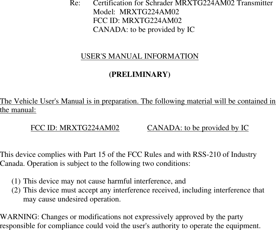           Re: Certification for Schrader MRXTG224AM02 Transmitter     Model:  MRXTG224AM02     FCC ID: MRXTG224AM02     CANADA: to be provided by IC   USER&apos;S MANUAL INFORMATION  (PRELIMINARY)   The Vehicle User&apos;s Manual is in preparation. The following material will be contained in the manual:  FCC ID: MRXTG224AM02    CANADA: to be provided by IC   This device complies with Part 15 of the FCC Rules and with RSS-210 of Industry Canada. Operation is subject to the following two conditions:  (1) This device may not cause harmful interference, and (2) This device must accept any interference received, including interference that may cause undesired operation.  WARNING: Changes or modifications not expressively approved by the party responsible for compliance could void the user&apos;s authority to operate the equipment.      