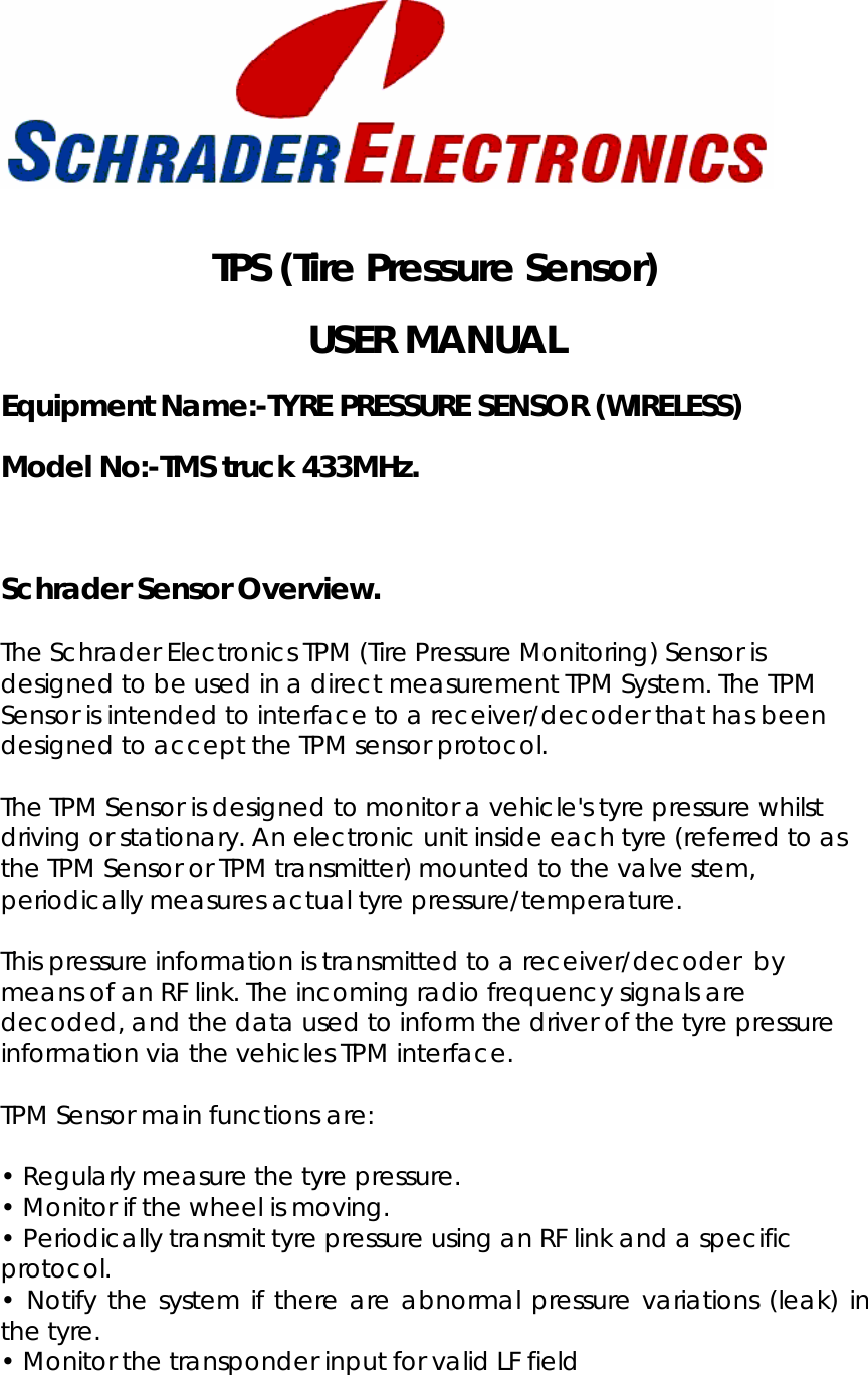    TPS (Tire Pressure Sensor)  USER MANUAL Equipment Name:-TYRE PRESSURE SENSOR (WIRELESS) Model No:-TMS truck 433MHz.  Schrader Sensor Overview.  The Schrader Electronics TPM (Tire Pressure Monitoring) Sensor is designed to be used in a direct measurement TPM System. The TPM Sensor is intended to interface to a receiver/decoder that has been designed to accept the TPM sensor protocol.  The TPM Sensor is designed to monitor a vehicle&apos;s tyre pressure whilst driving or stationary. An electronic unit inside each tyre (referred to as the TPM Sensor or TPM transmitter) mounted to the valve stem, periodically measures actual tyre pressure/temperature.   This pressure information is transmitted to a receiver/decoder  by means of an RF link. The incoming radio frequency signals are decoded, and the data used to inform the driver of the tyre pressure information via the vehicles TPM interface.  TPM Sensor main functions are:   • Regularly measure the tyre pressure.  • Monitor if the wheel is moving.  • Periodically transmit tyre pressure using an RF link and a specific protocol.  • Notify the system if there are abnormal pressure variations (leak) in the tyre.  • Monitor the transponder input for valid LF field  