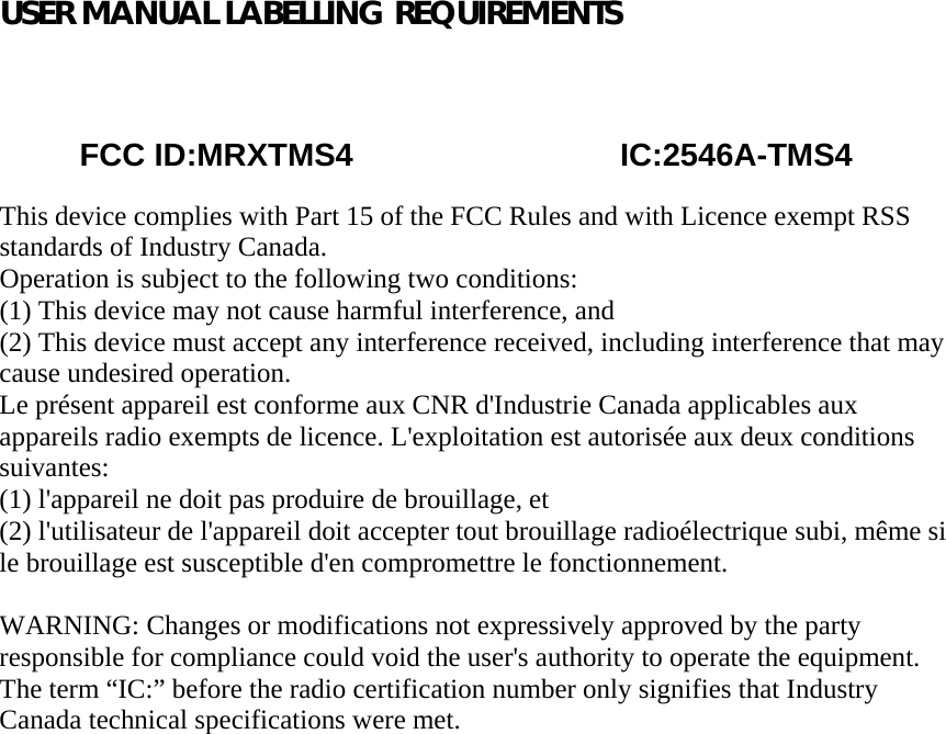 USER MANUAL LABELLING REQUIREMENTS                                                                                       FCC ID:MRXTMS4                              IC:2546A-TMS4  This device complies with Part 15 of the FCC Rules and with Licence exempt RSS standards of Industry Canada. Operation is subject to the following two conditions: (1) This device may not cause harmful interference, and (2) This device must accept any interference received, including interference that may cause undesired operation. Le présent appareil est conforme aux CNR d&apos;Industrie Canada applicables aux appareils radio exempts de licence. L&apos;exploitation est autorisée aux deux conditions suivantes: (1) l&apos;appareil ne doit pas produire de brouillage, et (2) l&apos;utilisateur de l&apos;appareil doit accepter tout brouillage radioélectrique subi, même si le brouillage est susceptible d&apos;en compromettre le fonctionnement.  WARNING: Changes or modifications not expressively approved by the party responsible for compliance could void the user&apos;s authority to operate the equipment. The term “IC:” before the radio certification number only signifies that Industry Canada technical specifications were met.   