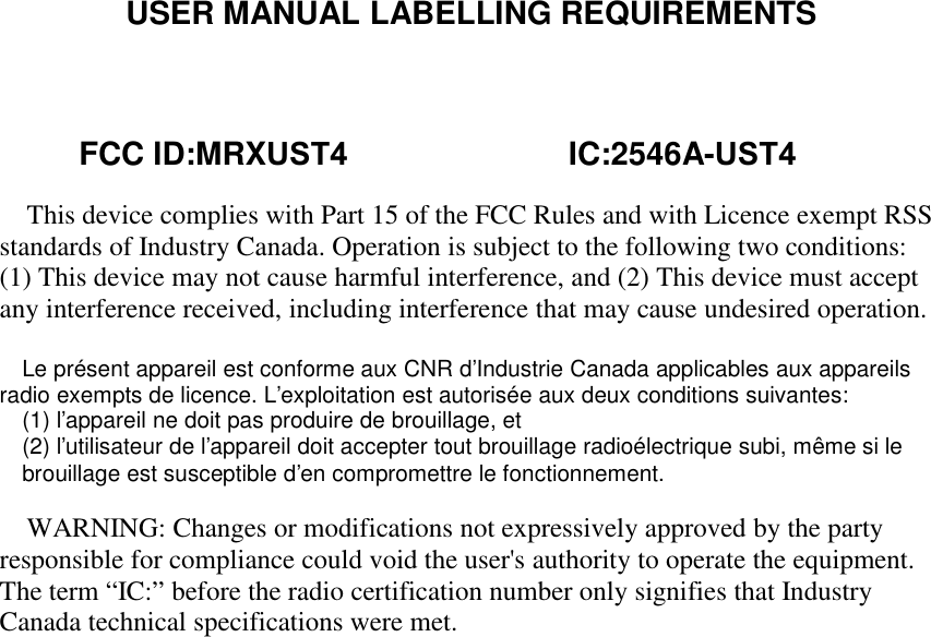 USER MANUAL LABELLING REQUIREMENTSThis device complies with Part 15 of the FCC Rules and with Licence exempt RSSstandards of Industry Canada. Operation is subject to the following two conditions:(1) This device may not cause harmful interference, and (2) This device must acceptany interference received, including interference that may cause undesired operation.Le présent appareil est conforme aux CNR d&apos;Industrie Canada applicables aux appareilsradio exempts de licence. L&apos;exploitation est autorisée aux deux conditions suivantes:(1) l&apos;appareil ne doit pas produire de brouillage, et(2) l&apos;utilisateur de l&apos;appareil doit accepter tout brouillage radioélectrique subi, même si lebrouillage est susceptible d&apos;en compromettre le fonctionnement.WARNING: Changes or modifications not expressively approved by the partyresponsible for compliance could void the user&apos;s authority to operate the equipment.The term “IC:” before the radio certification number only signifies that IndustryCanada technical specifications were met.         FCC ID:MRXUST4                         IC:2546A-UST4