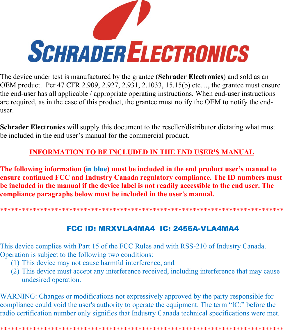       The device under test is manufactured by the grantee (Schrader Electronics) and sold as an OEM product.  Per 47 CFR 2.909, 2.927, 2.931, 2.1033, 15.15(b) etc…, the grantee must ensure the end-user has all applicable / appropriate operating instructions. When end-user instructions are required, as in the case of this product, the grantee must notify the OEM to notify the end-user.   Schrader Electronics will supply this document to the reseller/distributor dictating what must be included in the end user’s manual for the commercial product.   INFORMATION TO BE INCLUDED IN THE END USER&apos;S MANUAL   The following information (in blue) must be included in the end product user’s manual to ensure continued FCC and Industry Canada regulatory compliance. The ID numbers must be included in the manual if the device label is not readily accessible to the end user. The compliance paragraphs below must be included in the user&apos;s manual.  ******************************************************************************  FCC ID: MRXVLA4MA4  IC: 2456A-VLA4MA4  This device complies with Part 15 of the FCC Rules and with RSS-210 of Industry Canada. Operation is subject to the following two conditions: (1) This device may not cause harmful interference, and (2) This device must accept any interference received, including interference that may cause undesired operation.  WARNING: Changes or modifications not expressively approved by the party responsible for compliance could void the user&apos;s authority to operate the equipment. The term “IC:” before the radio certification number only signifies that Industry Canada technical specifications were met.  ******************************************************************************   