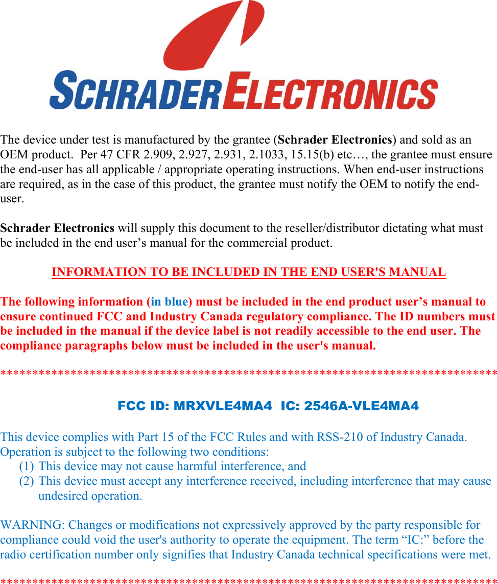         The device under test is manufactured by the grantee (Schrader Electronics) and sold as an OEM product.  Per 47 CFR 2.909, 2.927, 2.931, 2.1033, 15.15(b) etc…, the grantee must ensure the end-user has all applicable / appropriate operating instructions. When end-user instructions are required, as in the case of this product, the grantee must notify the OEM to notify the end-user.   Schrader Electronics will supply this document to the reseller/distributor dictating what must be included in the end user’s manual for the commercial product.   INFORMATION TO BE INCLUDED IN THE END USER&apos;S MANUAL   The following information (in blue) must be included in the end product user’s manual to ensure continued FCC and Industry Canada regulatory compliance. The ID numbers must be included in the manual if the device label is not readily accessible to the end user. The compliance paragraphs below must be included in the user&apos;s manual.  ******************************************************************************  FCC ID: MRXVLE4MA4  IC: 2546A-VLE4MA4  This device complies with Part 15 of the FCC Rules and with RSS-210 of Industry Canada. Operation is subject to the following two conditions: (1) This device may not cause harmful interference, and (2) This device must accept any interference received, including interference that may cause undesired operation.  WARNING: Changes or modifications not expressively approved by the party responsible for compliance could void the user&apos;s authority to operate the equipment. The term “IC:” before the radio certification number only signifies that Industry Canada technical specifications were met.  ******************************************************************************  