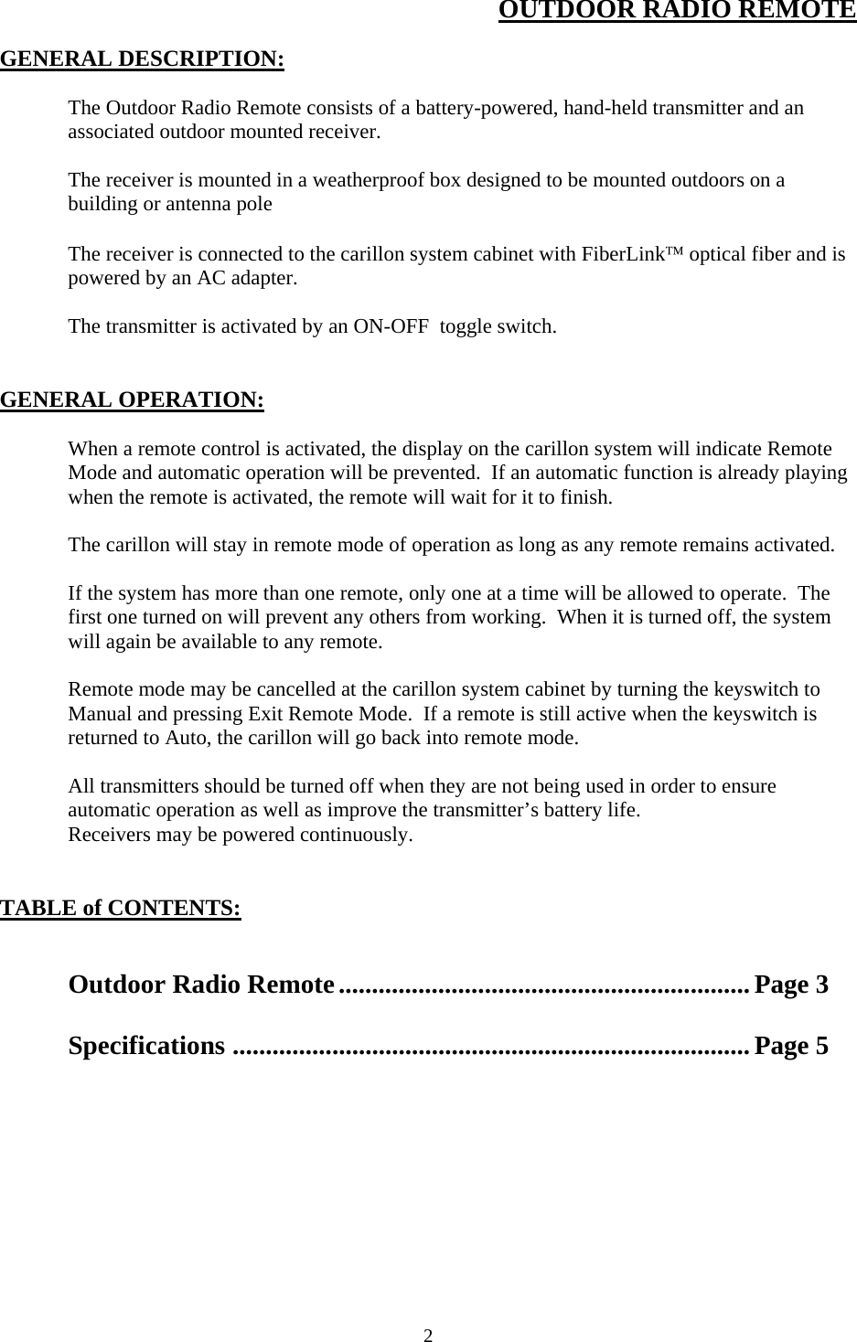  2OUTDOOR RADIO REMOTE  GENERAL DESCRIPTION:    The Outdoor Radio Remote consists of a battery-powered, hand-held transmitter and an associated outdoor mounted receiver.  The receiver is mounted in a weatherproof box designed to be mounted outdoors on a building or antenna pole  The receiver is connected to the carillon system cabinet with FiberLink optical fiber and is powered by an AC adapter.  The transmitter is activated by an ON-OFF  toggle switch.   GENERAL OPERATION:    When a remote control is activated, the display on the carillon system will indicate Remote Mode and automatic operation will be prevented.  If an automatic function is already playing when the remote is activated, the remote will wait for it to finish.  The carillon will stay in remote mode of operation as long as any remote remains activated.  If the system has more than one remote, only one at a time will be allowed to operate.  The first one turned on will prevent any others from working.  When it is turned off, the system will again be available to any remote.  Remote mode may be cancelled at the carillon system cabinet by turning the keyswitch to Manual and pressing Exit Remote Mode.  If a remote is still active when the keyswitch is returned to Auto, the carillon will go back into remote mode.  All transmitters should be turned off when they are not being used in order to ensure automatic operation as well as improve the transmitter’s battery life. Receivers may be powered continuously.    TABLE of CONTENTS:     Outdoor Radio Remote.............................................................. Page 3  Specifications ..............................................................................Page 5  