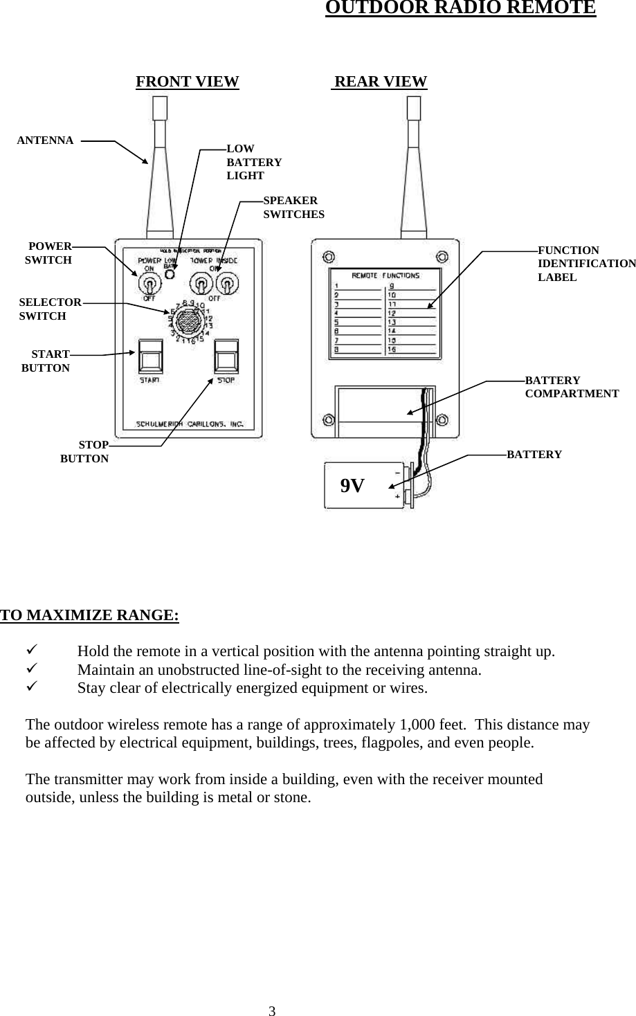  3OUTDOOR RADIO REMOTE    FRONT VIEW                        REAR VIEW                    TO MAXIMIZE RANGE:  9 Hold the remote in a vertical position with the antenna pointing straight up. 9 Maintain an unobstructed line-of-sight to the receiving antenna. 9 Stay clear of electrically energized equipment or wires.  The outdoor wireless remote has a range of approximately 1,000 feet.  This distance may be affected by electrical equipment, buildings, trees, flagpoles, and even people.  The transmitter may work from inside a building, even with the receiver mounted outside, unless the building is metal or stone. ANTENNA POWERSWITCHLOW BATTERY LIGHTSPEAKER SWITCHESSELECTOR SWITCH STARTBUTTONSTOPBUTTONFUNCTION IDENTIFICATION LABEL BATTERY BATTERY COMPARTMENT9V 