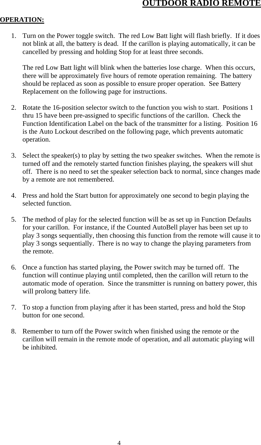  4OUTDOOR RADIO REMOTE  OPERATION:  1. Turn on the Power toggle switch.  The red Low Batt light will flash briefly.  If it does not blink at all, the battery is dead.  If the carillon is playing automatically, it can be cancelled by pressing and holding Stop for at least three seconds.  The red Low Batt light will blink when the batteries lose charge.  When this occurs, there will be approximately five hours of remote operation remaining.  The battery should be replaced as soon as possible to ensure proper operation.  See Battery Replacement on the following page for instructions.  2. Rotate the 16-position selector switch to the function you wish to start.  Positions 1 thru 15 have been pre-assigned to specific functions of the carillon.  Check the Function Identification Label on the back of the transmitter for a listing.  Position 16 is the Auto Lockout described on the following page, which prevents automatic operation.  3. Select the speaker(s) to play by setting the two speaker switches.  When the remote is turned off and the remotely started function finishes playing, the speakers will shut off.  There is no need to set the speaker selection back to normal, since changes made by a remote are not remembered.  4. Press and hold the Start button for approximately one second to begin playing the selected function.  5. The method of play for the selected function will be as set up in Function Defaults for your carillon.  For instance, if the Counted AutoBell player has been set up to play 3 songs sequentially, then choosing this function from the remote will cause it to play 3 songs sequentially.  There is no way to change the playing parameters from the remote.  6. Once a function has started playing, the Power switch may be turned off.  The function will continue playing until completed, then the carillon will return to the automatic mode of operation.  Since the transmitter is running on battery power, this will prolong battery life.  7. To stop a function from playing after it has been started, press and hold the Stop button for one second.  8. Remember to turn off the Power switch when finished using the remote or the carillon will remain in the remote mode of operation, and all automatic playing will be inhibited.  