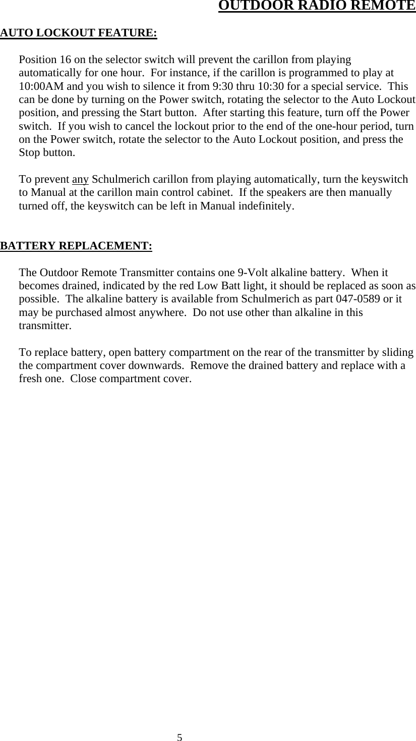  5OUTDOOR RADIO REMOTE  AUTO LOCKOUT FEATURE:  Position 16 on the selector switch will prevent the carillon from playing automatically for one hour.  For instance, if the carillon is programmed to play at 10:00AM and you wish to silence it from 9:30 thru 10:30 for a special service.  This can be done by turning on the Power switch, rotating the selector to the Auto Lockout position, and pressing the Start button.  After starting this feature, turn off the Power switch.  If you wish to cancel the lockout prior to the end of the one-hour period, turn on the Power switch, rotate the selector to the Auto Lockout position, and press the Stop button.  To prevent any Schulmerich carillon from playing automatically, turn the keyswitch to Manual at the carillon main control cabinet.  If the speakers are then manually turned off, the keyswitch can be left in Manual indefinitely.   BATTERY REPLACEMENT:  The Outdoor Remote Transmitter contains one 9-Volt alkaline battery.  When it becomes drained, indicated by the red Low Batt light, it should be replaced as soon as possible.  The alkaline battery is available from Schulmerich as part 047-0589 or it may be purchased almost anywhere.  Do not use other than alkaline in this transmitter.   To replace battery, open battery compartment on the rear of the transmitter by sliding the compartment cover downwards.  Remove the drained battery and replace with a fresh one.  Close compartment cover. 