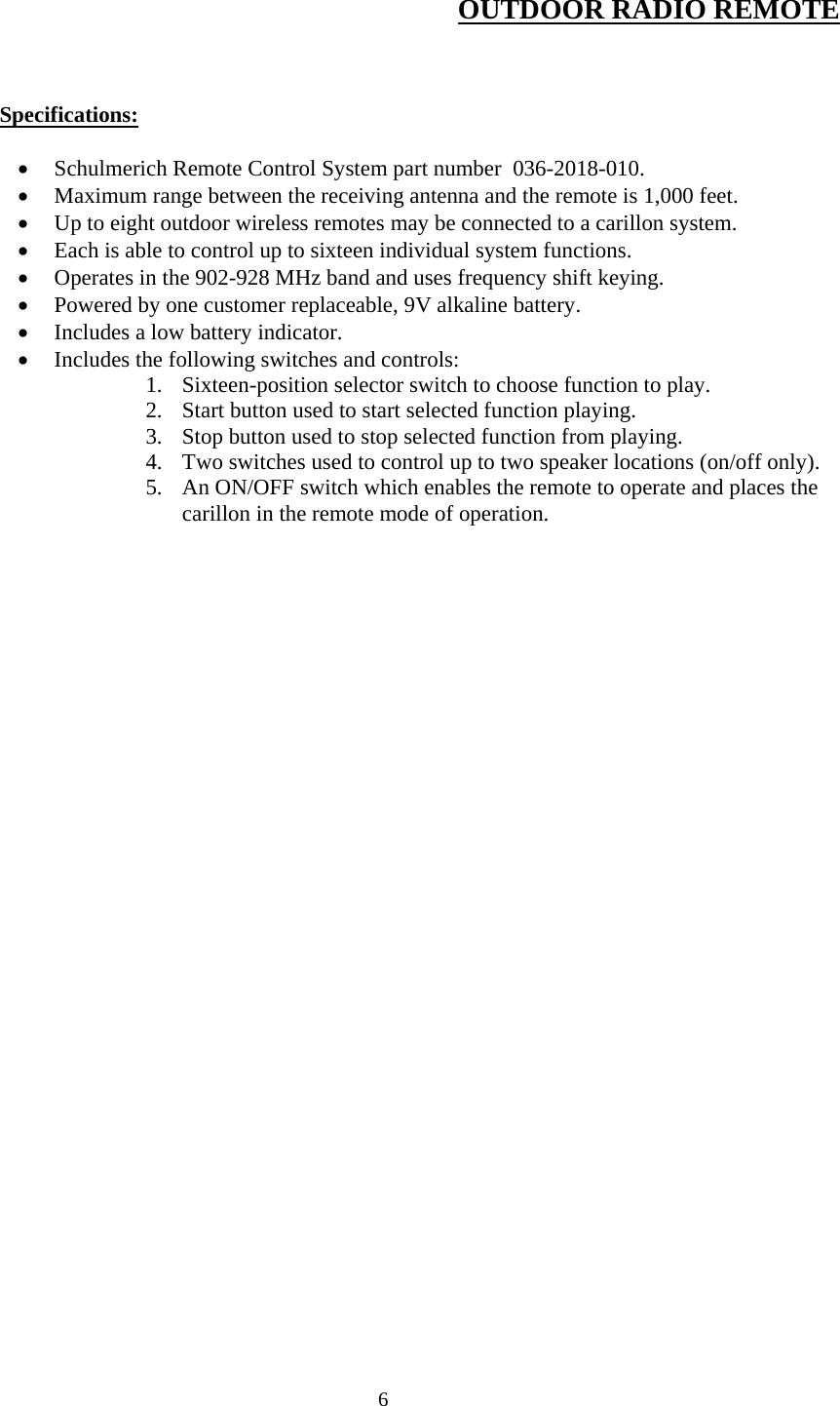  6 OUTDOOR RADIO REMOTE     Specifications:   Schulmerich Remote Control System part number  036-2018-010.  Maximum range between the receiving antenna and the remote is 1,000 feet.  Up to eight outdoor wireless remotes may be connected to a carillon system.  Each is able to control up to sixteen individual system functions.  Operates in the 902-928 MHz band and uses frequency shift keying.  Powered by one customer replaceable, 9V alkaline battery.  Includes a low battery indicator.  Includes the following switches and controls: 1. Sixteen-position selector switch to choose function to play. 2. Start button used to start selected function playing. 3. Stop button used to stop selected function from playing. 4. Two switches used to control up to two speaker locations (on/off only). 5. An ON/OFF switch which enables the remote to operate and places the carillon in the remote mode of operation.  