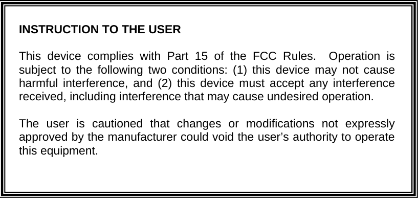 INSTRUCTION TO THE USER  This device complies with Part 15 of the FCC Rules.  Operation is subject to the following two conditions: (1) this device may not cause harmful interference, and (2) this device must accept any interference received, including interference that may cause undesired operation.    The user is cautioned that changes or modifications not expressly approved by the manufacturer could void the user’s authority to operate this equipment. 