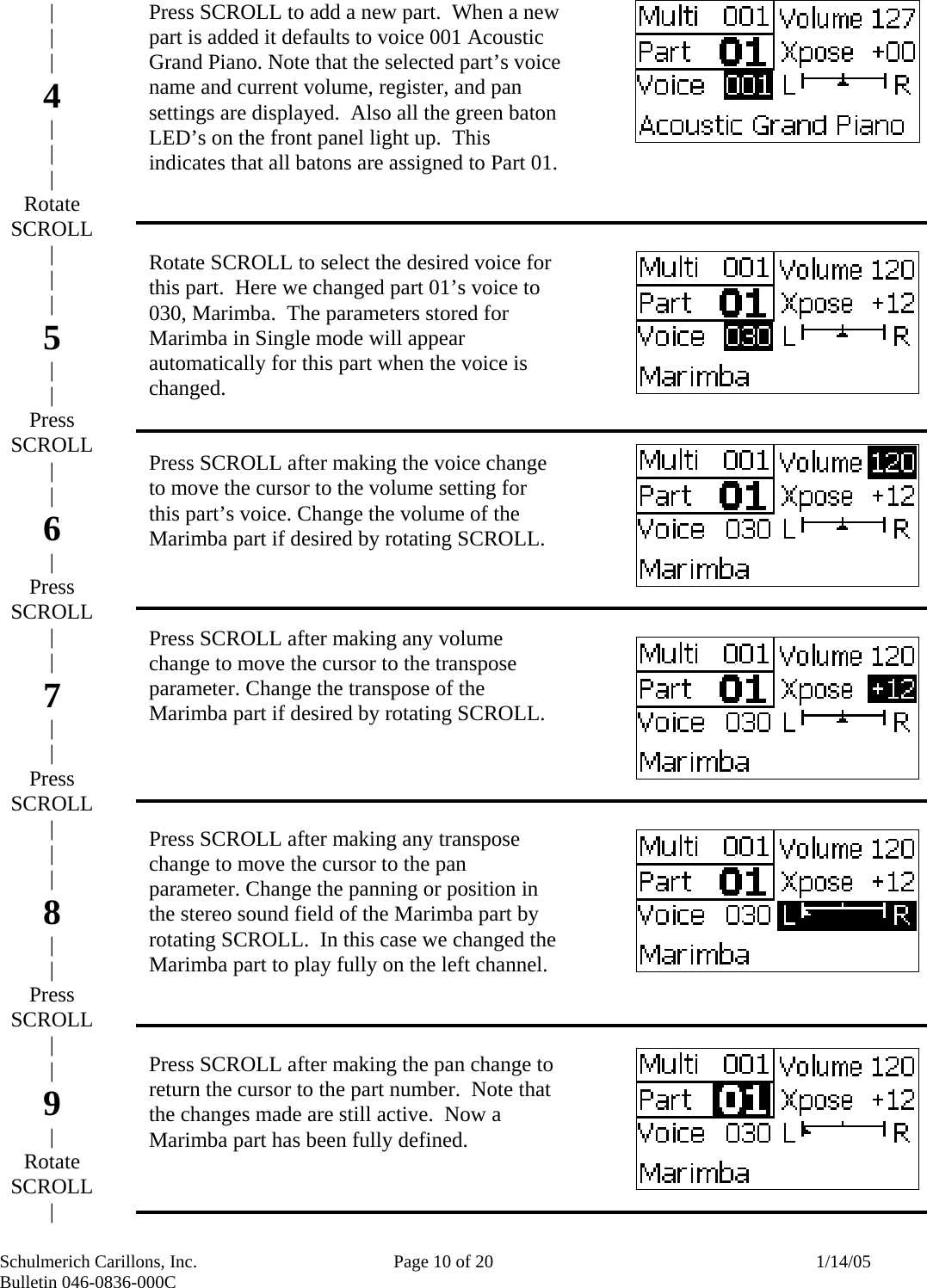 Schulmerich Carillons, Inc.   Page 10 of 20  1/14/05 Bulletin 046-0836-000C                              Press SCROLL to add a new part.  When a new part is added it defaults to voice 001 Acoustic Grand Piano. Note that the selected part’s voice name and current volume, register, and pan settings are displayed.  Also all the green baton LED’s on the front panel light up.  This indicates that all batons are assigned to Part 01.    Rotate SCROLL to select the desired voice for this part.  Here we changed part 01’s voice to 030, Marimba.  The parameters stored for Marimba in Single mode will appear automatically for this part when the voice is changed.   Press SCROLL after making the voice change to move the cursor to the volume setting for this part’s voice. Change the volume of the Marimba part if desired by rotating SCROLL.      Press SCROLL after making any volume change to move the cursor to the transpose parameter. Change the transpose of the Marimba part if desired by rotating SCROLL.       Press SCROLL after making any transpose change to move the cursor to the pan parameter. Change the panning or position in the stereo sound field of the Marimba part by rotating SCROLL.  In this case we changed the Marimba part to play fully on the left channel.     Press SCROLL after making the pan change to return the cursor to the part number.  Note that the changes made are still active.  Now a Marimba part has been fully defined.   | | | 4 | | | Rotate SCROLL | | | 5 | | Press SCROLL | | 6 | Press SCROLL | | 7 | | Press SCROLL | | | 8 | | Press SCROLL | | 9 | Rotate SCROLL | 