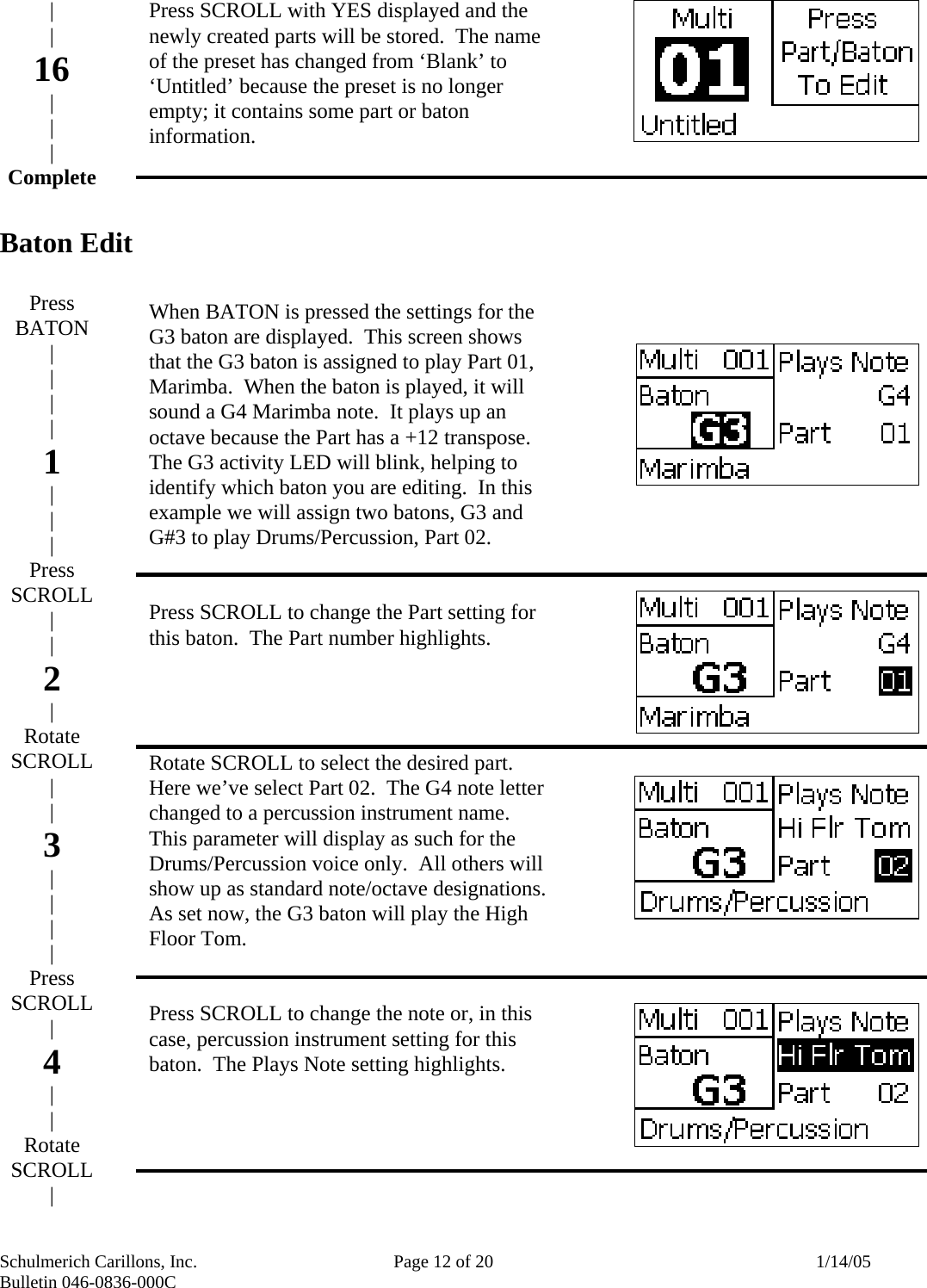 Schulmerich Carillons, Inc.   Page 12 of 20  1/14/05 Bulletin 046-0836-000C        Baton Edit                         Press SCROLL with YES displayed and the newly created parts will be stored.  The name of the preset has changed from ‘Blank’ to ‘Untitled’ because the preset is no longer empty; it contains some part or baton information.       When BATON is pressed the settings for the G3 baton are displayed.  This screen shows that the G3 baton is assigned to play Part 01, Marimba.  When the baton is played, it will sound a G4 Marimba note.  It plays up an octave because the Part has a +12 transpose.  The G3 activity LED will blink, helping to identify which baton you are editing.  In this example we will assign two batons, G3 and G#3 to play Drums/Percussion, Part 02.   Press SCROLL to change the Part setting for this baton.  The Part number highlights.     Rotate SCROLL to select the desired part.  Here we’ve select Part 02.  The G4 note letter changed to a percussion instrument name.  This parameter will display as such for the Drums/Percussion voice only.  All others will show up as standard note/octave designations.  As set now, the G3 baton will play the High Floor Tom.   Press SCROLL to change the note or, in this case, percussion instrument setting for this baton.  The Plays Note setting highlights.  | | 16 | | | Complete     Press BATON | | | | 1 | | | Press SCROLL | | 2 | Rotate SCROLL | | 3 | | | | Press SCROLL | 4 | | Rotate SCROLL | 