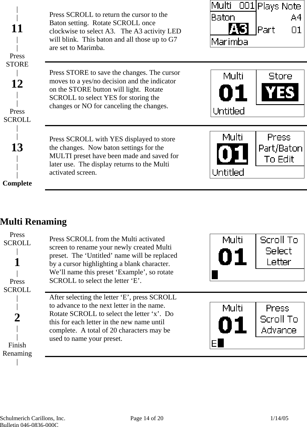 Schulmerich Carillons, Inc.   Page 14 of 20  1/14/05 Bulletin 046-0836-000C                Multi Renaming                Press SCROLL to return the cursor to the Baton setting.  Rotate SCROLL once clockwise to select A3.   The A3 activity LED will blink.  This baton and all those up to G7 are set to Marimba.     Press STORE to save the changes. The cursor moves to a yes/no decision and the indicator on the STORE button will light.  Rotate SCROLL to select YES for storing the changes or NO for canceling the changes.    Press SCROLL with YES displayed to store the changes.  Now baton settings for the MULTI preset have been made and saved for later use.  The display returns to the Multi activated screen.        Press SCROLL from the Multi activated screen to rename your newly created Multi preset.  The ‘Untitled’ name will be replaced by a cursor highlighting a blank character.  We’ll name this preset ‘Example’, so rotate SCROLL to select the letter ‘E’.    After selecting the letter ‘E’, press SCROLL to advance to the next letter in the name.  Rotate SCROLL to select the letter ‘x’.  Do this for each letter in the new name until complete.  A total of 20 characters may be used to name your preset. | | 11 | | Press STORE  | 12 | | Press SCROLL | | 13 | | | Complete       Press SCROLL | 1 | Press SCROLL | | 2 | | Finish Renaming | 