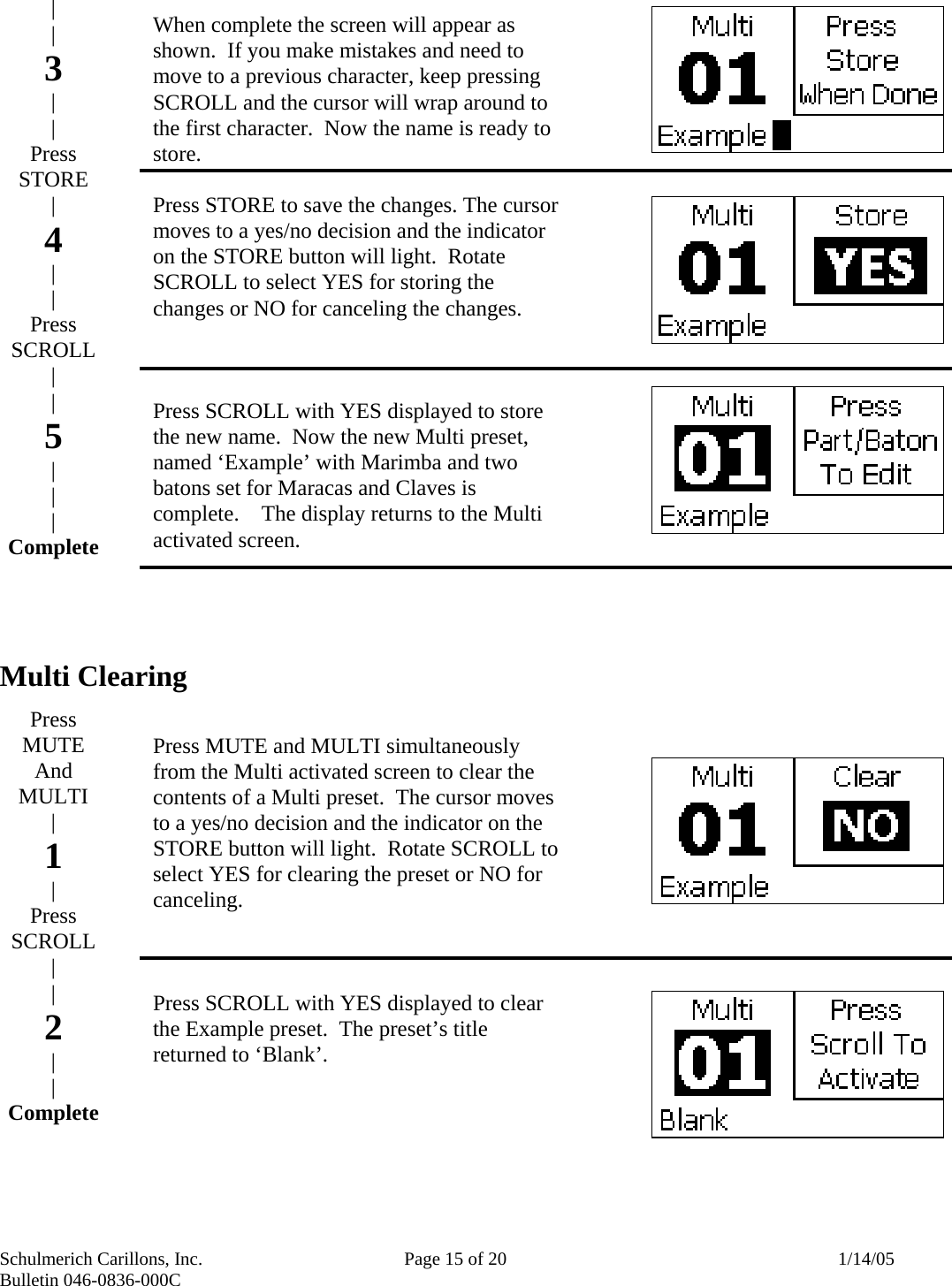 Schulmerich Carillons, Inc.   Page 15 of 20  1/14/05 Bulletin 046-0836-000C                 Multi Clearing             | | 3 | | Press STORE  | 4 | | Press SCROLL | | 5 | | | Complete       Press MUTE And MULTI | 1 | Press SCROLL | | 2 | | Complete    When complete the screen will appear as shown.  If you make mistakes and need to move to a previous character, keep pressing SCROLL and the cursor will wrap around to the first character.  Now the name is ready to store.  Press STORE to save the changes. The cursor moves to a yes/no decision and the indicator on the STORE button will light.  Rotate SCROLL to select YES for storing the changes or NO for canceling the changes.    Press SCROLL with YES displayed to store the new name.  Now the new Multi preset, named ‘Example’ with Marimba and two batons set for Maracas and Claves is complete.    The display returns to the Multi activated screen.        Press MUTE and MULTI simultaneously from the Multi activated screen to clear the contents of a Multi preset.  The cursor moves to a yes/no decision and the indicator on the STORE button will light.  Rotate SCROLL to select YES for clearing the preset or NO for canceling.    Press SCROLL with YES displayed to clear the Example preset.  The preset’s title returned to ‘Blank’. 