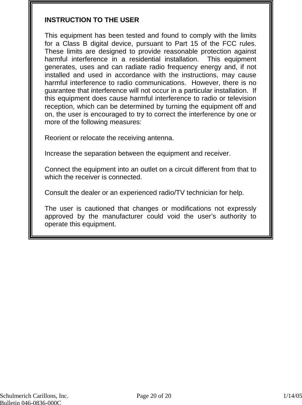 Schulmerich Carillons, Inc.   Page 20 of 20  1/14/05 Bulletin 046-0836-000C          INSTRUCTION TO THE USER  This equipment has been tested and found to comply with the limits for a Class B digital device, pursuant to Part 15 of the FCC rules.  These limits are designed to provide reasonable protection against harmful interference in a residential installation.  This equipment generates, uses and can radiate radio frequency energy and, if not installed and used in accordance with the instructions, may cause harmful interference to radio communications.  However, there is no guarantee that interference will not occur in a particular installation.  If this equipment does cause harmful interference to radio or television reception, which can be determined by turning the equipment off and on, the user is encouraged to try to correct the interference by one or more of the following measures:  Reorient or relocate the receiving antenna.  Increase the separation between the equipment and receiver.  Connect the equipment into an outlet on a circuit different from that to which the receiver is connected.  Consult the dealer or an experienced radio/TV technician for help.    The user is cautioned that changes or modifications not expressly approved by the manufacturer could void the user’s authority to operate this equipment.  