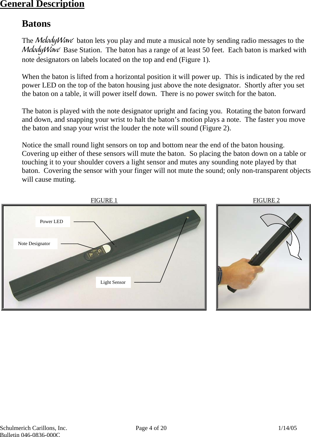 Schulmerich Carillons, Inc.   Page 4 of 20  1/14/05 Bulletin 046-0836-000C   General Description  Batons  The m baton lets you play and mute a musical note by sending radio messages to the m Base Station.  The baton has a range of at least 50 feet.  Each baton is marked with note designators on labels located on the top and end (Figure 1).   When the baton is lifted from a horizontal position it will power up.  This is indicated by the red power LED on the top of the baton housing just above the note designator.  Shortly after you set the baton on a table, it will power itself down.  There is no power switch for the baton.  The baton is played with the note designator upright and facing you.  Rotating the baton forward and down, and snapping your wrist to halt the baton’s motion plays a note.  The faster you move the baton and snap your wrist the louder the note will sound (Figure 2).    Notice the small round light sensors on top and bottom near the end of the baton housing.  Covering up either of these sensors will mute the baton.  So placing the baton down on a table or touching it to your shoulder covers a light sensor and mutes any sounding note played by that baton.  Covering the sensor with your finger will not mute the sound; only non-transparent objects will cause muting.    FIGURE 2   FIGURE 1   Note Designator Power LED Light Sensor 