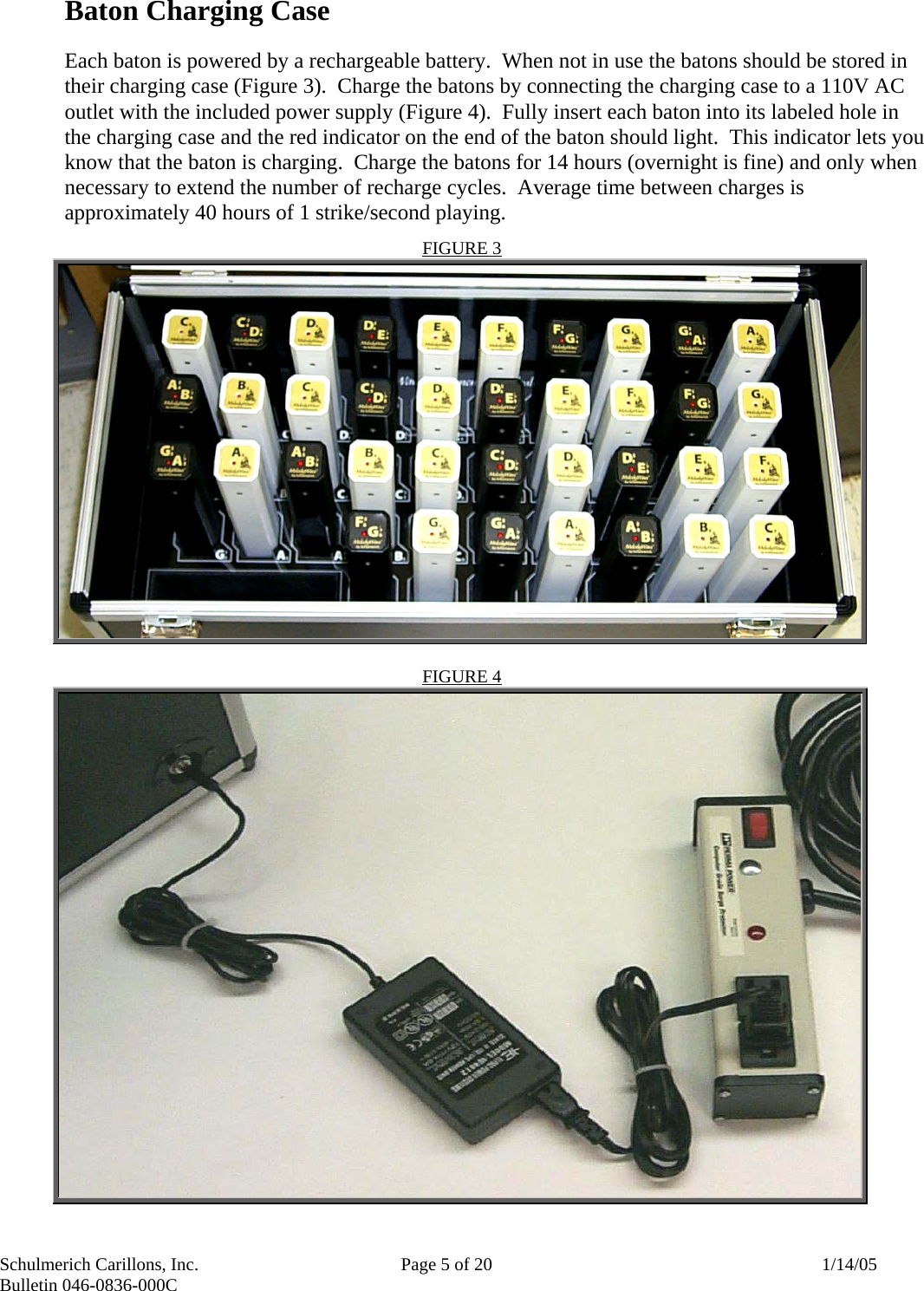 Schulmerich Carillons, Inc.   Page 5 of 20  1/14/05 Bulletin 046-0836-000C   Baton Charging Case  Each baton is powered by a rechargeable battery.  When not in use the batons should be stored in their charging case (Figure 3).  Charge the batons by connecting the charging case to a 110V AC outlet with the included power supply (Figure 4).  Fully insert each baton into its labeled hole in the charging case and the red indicator on the end of the baton should light.  This indicator lets you know that the baton is charging.  Charge the batons for 14 hours (overnight is fine) and only when necessary to extend the number of recharge cycles.  Average time between charges is approximately 40 hours of 1 strike/second playing.    FIGURE 3   FIGURE 4  