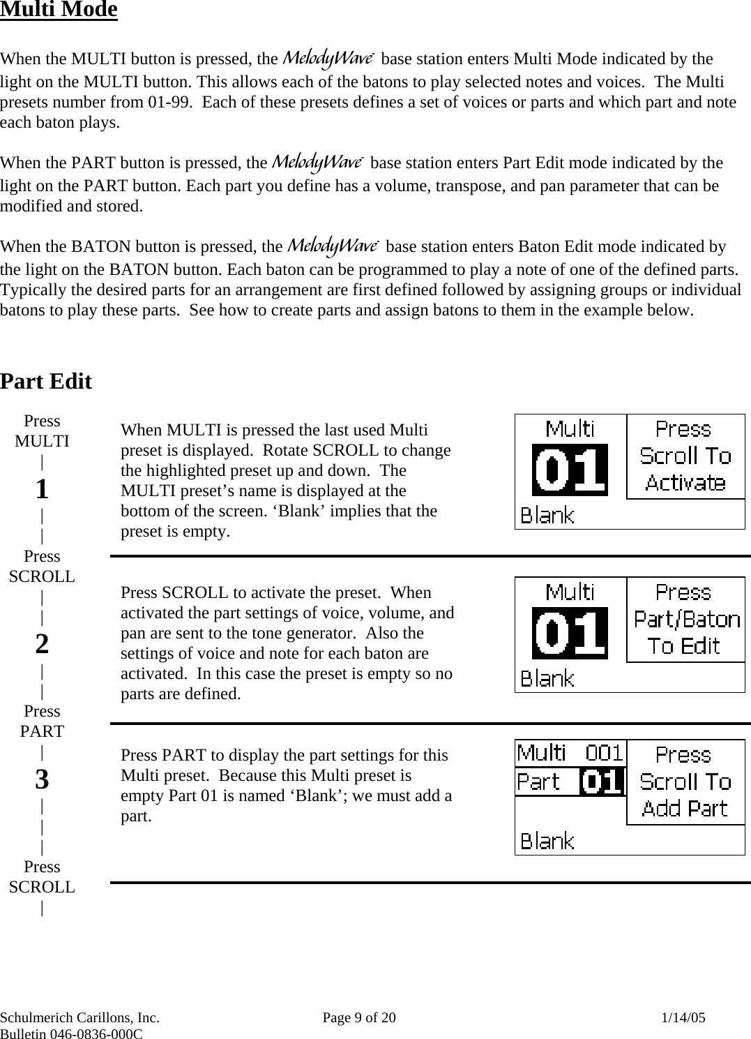 Schulmerich Carillons, Inc.   Page 9 of 20  1/14/05 Bulletin 046-0836-000C   Multi Mode  When the MULTI button is pressed, the m base station enters Multi Mode indicated by the light on the MULTI button. This allows each of the batons to play selected notes and voices.  The Multi presets number from 01-99.  Each of these presets defines a set of voices or parts and which part and note each baton plays.    When the PART button is pressed, the m base station enters Part Edit mode indicated by the light on the PART button. Each part you define has a volume, transpose, and pan parameter that can be modified and stored.   When the BATON button is pressed, the m base station enters Baton Edit mode indicated by the light on the BATON button. Each baton can be programmed to play a note of one of the defined parts.  Typically the desired parts for an arrangement are first defined followed by assigning groups or individual batons to play these parts.  See how to create parts and assign batons to them in the example below.   Part Edit                             When MULTI is pressed the last used Multi preset is displayed.  Rotate SCROLL to change the highlighted preset up and down.  The MULTI preset’s name is displayed at the bottom of the screen. ‘Blank’ implies that the preset is empty.     Press SCROLL to activate the preset.  When activated the part settings of voice, volume, and pan are sent to the tone generator.  Also the settings of voice and note for each baton are activated.  In this case the preset is empty so no parts are defined.   Press PART to display the part settings for this Multi preset.  Because this Multi preset is empty Part 01 is named ‘Blank’; we must add a part.      Press MULTI | 1 | | Press SCROLL | | 2 | | Press PART | 3 | | | Press SCROLL |  