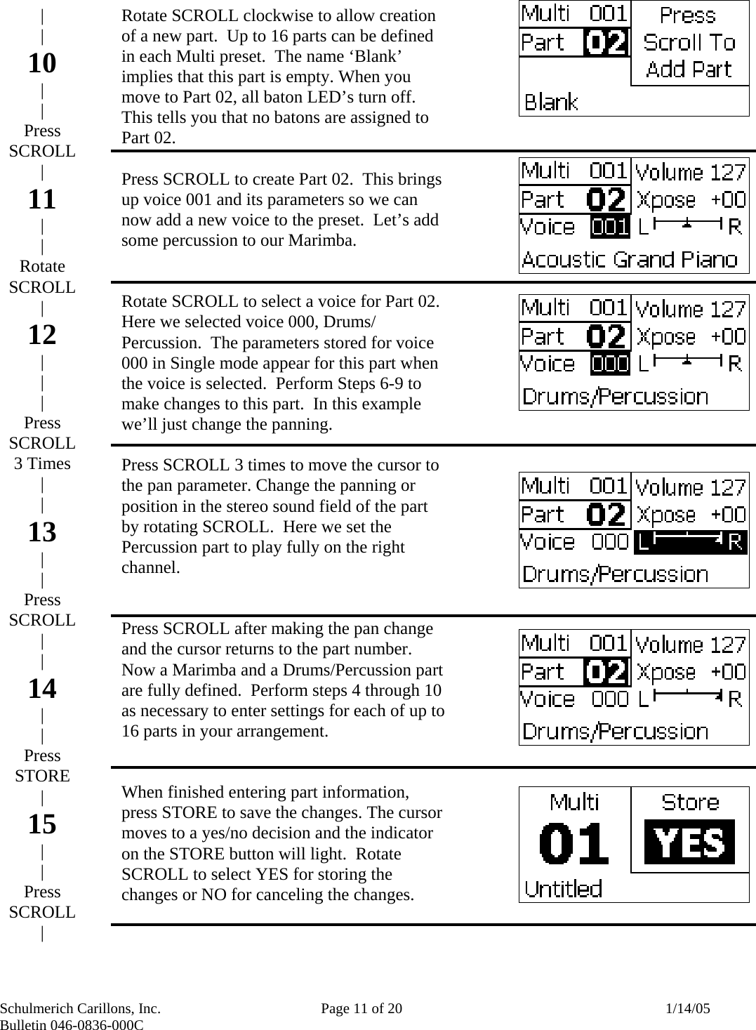 Schulmerich Carillons, Inc.   Page 11 of 20  1/14/05 Bulletin 046-0836-000C                       Rotate SCROLL clockwise to allow creation of a new part.  Up to 16 parts can be defined in each Multi preset.  The name ‘Blank’ implies that this part is empty. When you move to Part 02, all baton LED’s turn off.  This tells you that no batons are assigned to Part 02.  Press SCROLL to create Part 02.  This brings up voice 001 and its parameters so we can now add a new voice to the preset.  Let’s add some percussion to our Marimba.   Rotate SCROLL to select a voice for Part 02.  Here we selected voice 000, Drums/ Percussion.  The parameters stored for voice 000 in Single mode appear for this part when the voice is selected.  Perform Steps 6-9 to make changes to this part.  In this example we’ll just change the panning.  Press SCROLL 3 times to move the cursor to the pan parameter. Change the panning or position in the stereo sound field of the part by rotating SCROLL.  Here we set the Percussion part to play fully on the right channel.   Press SCROLL after making the pan change and the cursor returns to the part number.  Now a Marimba and a Drums/Percussion part are fully defined.  Perform steps 4 through 10 as necessary to enter settings for each of up to 16 parts in your arrangement.     When finished entering part information, press STORE to save the changes. The cursor moves to a yes/no decision and the indicator on the STORE button will light.  Rotate SCROLL to select YES for storing the changes or NO for canceling the changes.   | | 10 | | Press SCROLL | 11 | | Rotate SCROLL | 12 | | | Press SCROLL 3 Times | | 13 | | Press SCROLL | | 14 | | Press STORE  | 15 | | Press SCROLL | 