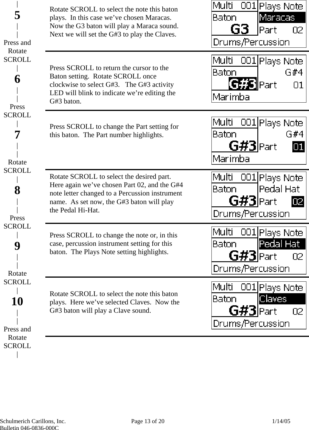 Schulmerich Carillons, Inc.   Page 13 of 20  1/14/05 Bulletin 046-0836-000C                          Rotate SCROLL to select the note this baton plays.  In this case we’ve chosen Maracas.  Now the G3 baton will play a Maraca sound.  Next we will set the G#3 to play the Claves.    Press SCROLL to return the cursor to the Baton setting.  Rotate SCROLL once clockwise to select G#3.   The G#3 activity LED will blink to indicate we’re editing the G#3 baton.   Press SCROLL to change the Part setting for this baton.  The Part number highlights.     Rotate SCROLL to select the desired part.  Here again we’ve chosen Part 02, and the G#4 note letter changed to a Percussion instrument name.  As set now, the G#3 baton will play the Pedal Hi-Hat.   Press SCROLL to change the note or, in this case, percussion instrument setting for this baton.  The Plays Note setting highlights.     Rotate SCROLL to select the note this baton plays.  Here we’ve selected Claves.  Now the G#3 baton will play a Clave sound.  | 5 | | Press and Rotate SCROLL | 6 | | Press SCROLL | 7 | | Rotate SCROLL | 8 | | Press SCROLL | 9 | | Rotate SCROLL | 10 | | Press and Rotate SCROLL |   