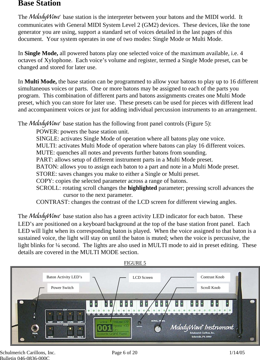 Schulmerich Carillons, Inc.   Page 6 of 20  1/14/05 Bulletin 046-0836-000C   Base Station  The m base station is the interpreter between your batons and the MIDI world.  It communicates with General MIDI System Level 2 (GM2) devices.  These devices, like the tone generator you are using, support a standard set of voices detailed in the last pages of this document.  Your system operates in one of two modes: Single Mode or Multi Mode.    In Single Mode, all powered batons play one selected voice of the maximum available, i.e. 4 octaves of Xylophone.  Each voice’s volume and register, termed a Single Mode preset, can be changed and stored for later use.    In Multi Mode, the base station can be programmed to allow your batons to play up to 16 different simultaneous voices or parts.  One or more batons may be assigned to each of the parts you program.  This combination of different parts and batons assignments creates one Multi Mode preset, which you can store for later use.  These presets can be used for pieces with different lead and accompaniment voices or just for adding individual percussion instruments to an arrangement.  The m base station has the following front panel controls (Figure 5): POWER: powers the base station unit. SINGLE: activates Single Mode of operation where all batons play one voice. MULTI: activates Multi Mode of operation where batons can play 16 different voices. MUTE: quenches all notes and prevents further batons from sounding. PART: allows setup of different instrument parts in a Multi Mode preset. BATON: allows you to assign each baton to a part and note in a Multi Mode preset. STORE: saves changes you make to either a Single or Multi preset. COPY: copies the selected parameter across a range of batons. SCROLL: rotating scroll changes the highlighted parameter; pressing scroll advances the cursor to the next parameter. CONTRAST: changes the contrast of the LCD screen for different viewing angles.    The m base station also has a green activity LED indicator for each baton.  These LED’s are positioned on a keyboard background at the top of the base station front panel.  Each LED will light when its corresponding baton is played.  When the voice assigned to that baton is a sustained voice, the light will stay on until the baton is muted; when the voice is percussive, the light blinks for ¼ second.  The lights are also used in MULTI mode to aid in preset editing.  These details are covered in the MULTI MODE section. FIGURE 5 Baton Activity LED’s Power Switch Contrast Knob Scroll Knob LCD Screen 