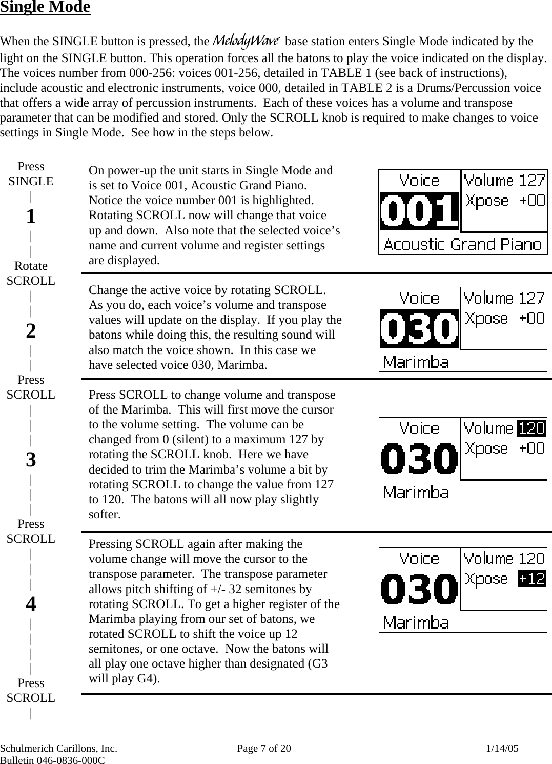 Schulmerich Carillons, Inc.   Page 7 of 20  1/14/05 Bulletin 046-0836-000C    Press SINGLE | 1 | | Rotate SCROLL | | 2 | | Press SCROLL | | | 3 | | | Press SCROLL | | | 4 | | | | Press SCROLL | Single Mode  When the SINGLE button is pressed, the m base station enters Single Mode indicated by the light on the SINGLE button. This operation forces all the batons to play the voice indicated on the display.  The voices number from 000-256: voices 001-256, detailed in TABLE 1 (see back of instructions), include acoustic and electronic instruments, voice 000, detailed in TABLE 2 is a Drums/Percussion voice that offers a wide array of percussion instruments.  Each of these voices has a volume and transpose parameter that can be modified and stored. Only the SCROLL knob is required to make changes to voice settings in Single Mode.  See how in the steps below.                             On power-up the unit starts in Single Mode and is set to Voice 001, Acoustic Grand Piano.  Notice the voice number 001 is highlighted.  Rotating SCROLL now will change that voice up and down.  Also note that the selected voice’s name and current volume and register settings are displayed.  Change the active voice by rotating SCROLL.  As you do, each voice’s volume and transpose values will update on the display.  If you play the batons while doing this, the resulting sound will also match the voice shown.  In this case we have selected voice 030, Marimba.  Press SCROLL to change volume and transpose of the Marimba.  This will first move the cursor to the volume setting.  The volume can be changed from 0 (silent) to a maximum 127 by rotating the SCROLL knob.  Here we have decided to trim the Marimba’s volume a bit by rotating SCROLL to change the value from 127 to 120.  The batons will all now play slightly softer.  Pressing SCROLL again after making the volume change will move the cursor to the transpose parameter.  The transpose parameter allows pitch shifting of +/- 32 semitones by rotating SCROLL. To get a higher register of the Marimba playing from our set of batons, we rotated SCROLL to shift the voice up 12 semitones, or one octave.  Now the batons will all play one octave higher than designated (G3 will play G4).  