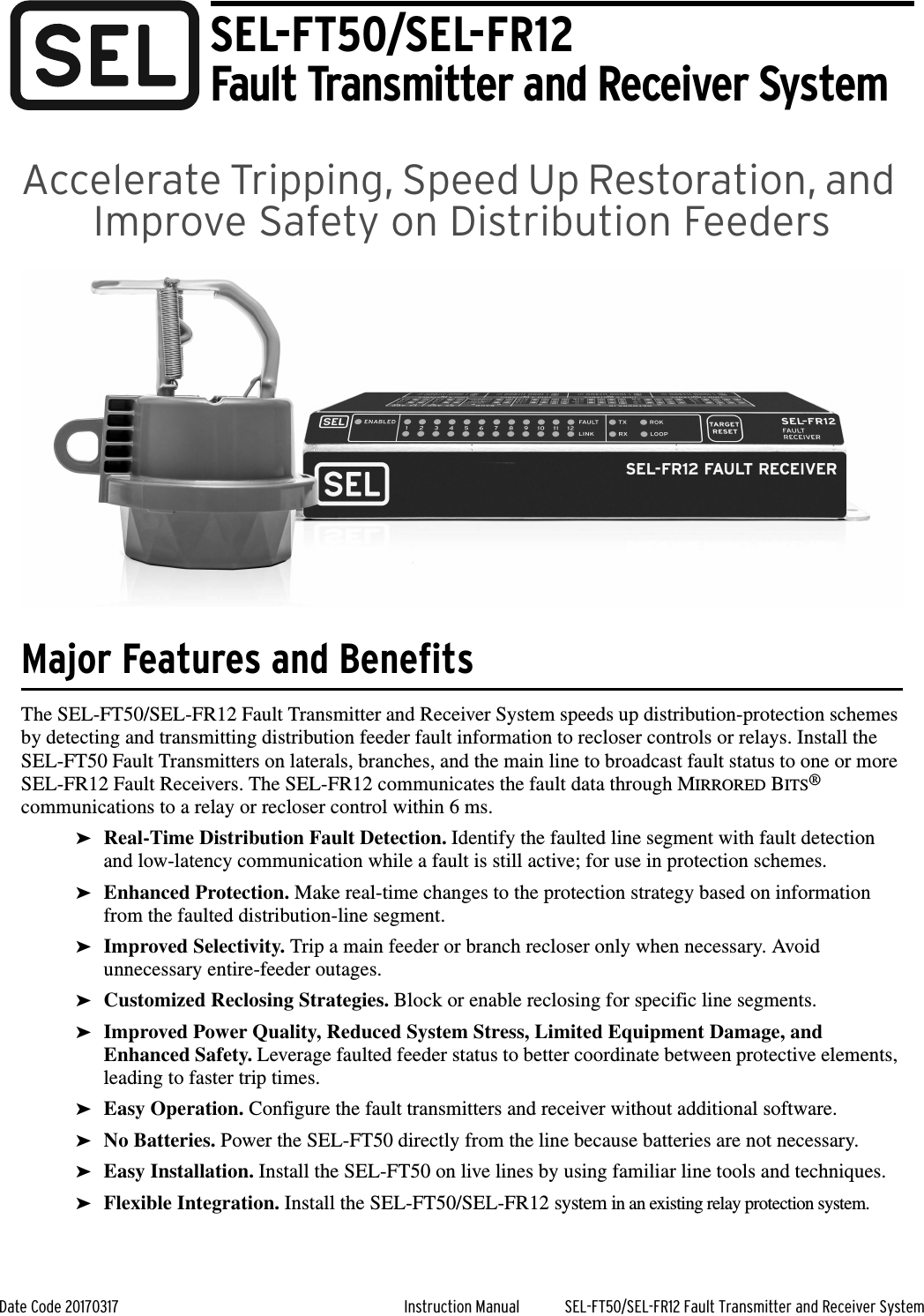 Date Code 20170317 Instruction Manual SEL-FT50/SEL-FR12 Fault Transmitter and Receiver SystemAccelerate Tripping, Speed Up Restoration, and Improve Safety on Distribution FeedersMajor Features and BenefitsThe SEL-FT50/SEL-FR12 Fault Transmitter and Receiver System speeds up distribution-protection schemes by detecting and transmitting distribution feeder fault information to recloser controls or relays. Install the SEL-FT50 Fault Transmitters on laterals, branches, and the main line to broadcast fault status to one or more SEL-FR12 Fault Receivers. The SEL-FR12 communicates the fault data through MIRRORED BITS® communications to a relay or recloser control within 6 ms.➤Real-Time Distribution Fault Detection. Identify the faulted line segment with fault detection and low-latency communication while a fault is still active; for use in protection schemes.➤Enhanced Protection. Make real-time changes to the protection strategy based on information from the faulted distribution-line segment.➤Improved Selectivity. Trip a main feeder or branch recloser only when necessary. Avoid unnecessary entire-feeder outages.➤Customized Reclosing Strategies. Block or enable reclosing for specific line segments.➤Improved Power Quality, Reduced System Stress, Limited Equipment Damage, and Enhanced Safety. Leverage faulted feeder status to better coordinate between protective elements, leading to faster trip times.➤Easy Operation. Configure the fault transmitters and receiver without additional software.➤No Batteries. Power the SEL-FT50 directly from the line because batteries are not necessary.➤Easy Installation. Install the SEL-FT50 on live lines by using familiar line tools and techniques.➤Flexible Integration. Install the SEL-FT50/SEL-FR12 system in an existing relay protection system.SEL-FT50/SEL-FR12Fault Transmitter and Receiver System