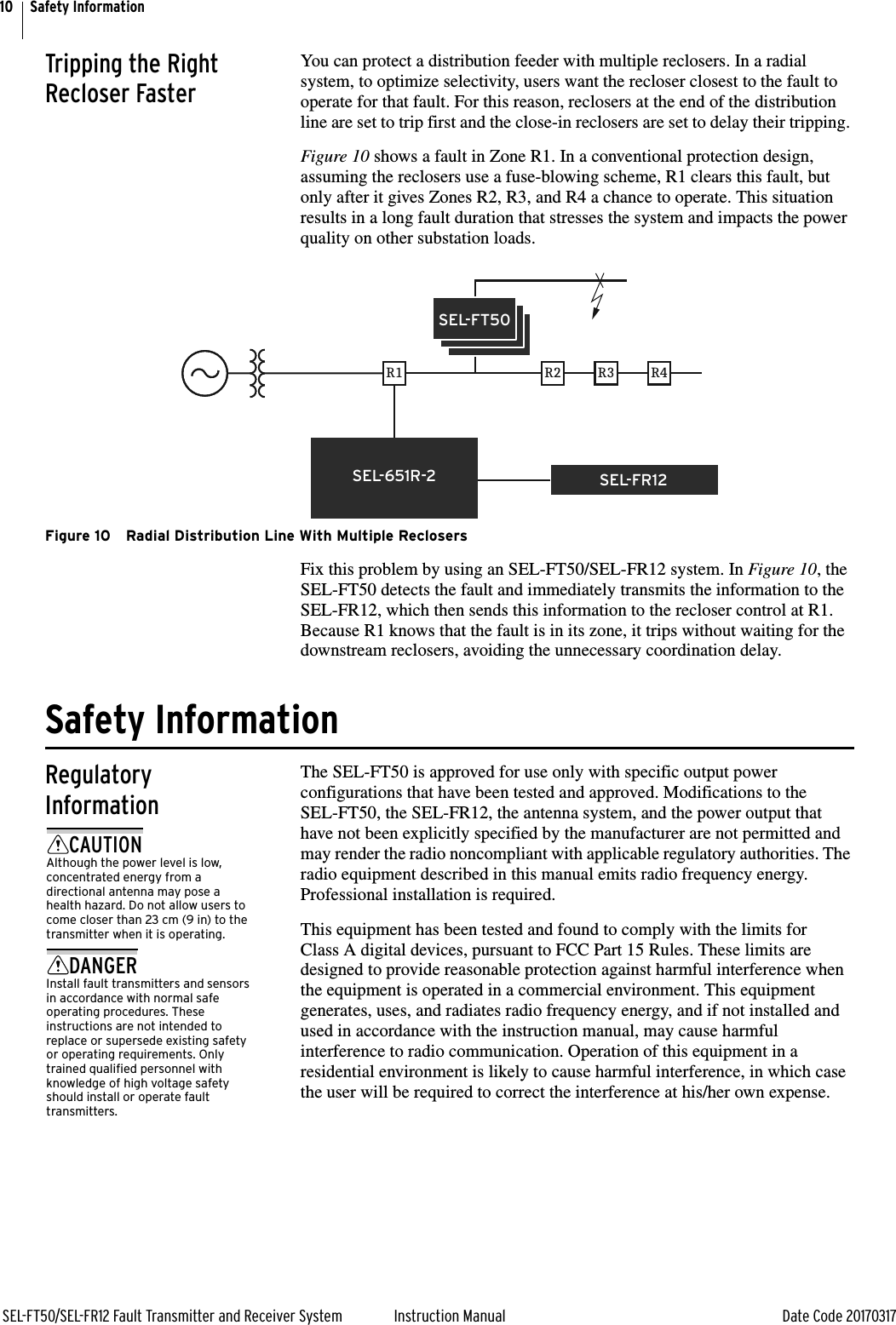 10SEL-FT50/SEL-FR12 Fault Transmitter and Receiver System Instruction Manual Date Code 20170317Safety InformationTripping the Right Recloser FasterYou can protect a distribution feeder with multiple reclosers. In a radial system, to optimize selectivity, users want the recloser closest to the fault to operate for that fault. For this reason, reclosers at the end of the distribution line are set to trip first and the close-in reclosers are set to delay their tripping. Figure 10 shows a fault in Zone R1. In a conventional protection design, assuming the reclosers use a fuse-blowing scheme, R1 clears this fault, but only after it gives Zones R2, R3, and R4 a chance to operate. This situation results in a long fault duration that stresses the system and impacts the power quality on other substation loads.Figure 10 Radial Distribution Line With Multiple ReclosersFix this problem by using an SEL-FT50/SEL-FR12 system. In Figure 10, the SEL-FT50 detects the fault and immediately transmits the information to the SEL-FR12, which then sends this information to the recloser control at R1. Because R1 knows that the fault is in its zone, it trips without waiting for the downstream reclosers, avoiding the unnecessary coordination delay.Safety InformationRegulatory InformationThe SEL-FT50 is approved for use only with specific output power configurations that have been tested and approved. Modifications to the SEL-FT50, the SEL-FR12, the antenna system, and the power output that have not been explicitly specified by the manufacturer are not permitted and may render the radio noncompliant with applicable regulatory authorities. The radio equipment described in this manual emits radio frequency energy. Professional installation is required.This equipment has been tested and found to comply with the limits for Class A digital devices, pursuant to FCC Part 15 Rules. These limits are designed to provide reasonable protection against harmful interference when the equipment is operated in a commercial environment. This equipment generates, uses, and radiates radio frequency energy, and if not installed and used in accordance with the instruction manual, may cause harmful interference to radio communication. Operation of this equipment in a residential environment is likely to cause harmful interference, in which case the user will be required to correct the interference at his/her own expense.R1SEL-FR12SEL-651R-2R2 R3 R4SEL-FT50CAUTIONAlthough the power level is low, concentrated energy from a directional antenna may pose a health hazard. Do not allow users to come closer than 23 cm (9 in) to the transmitter when it is operating.DANGERInstall fault transmitters and sensors in accordance with normal safe operating procedures. These instructions are not intended to replace or supersede existing safety or operating requirements. Only trained qualified personnel with knowledge of high voltage safety should install or operate fault transmitters.