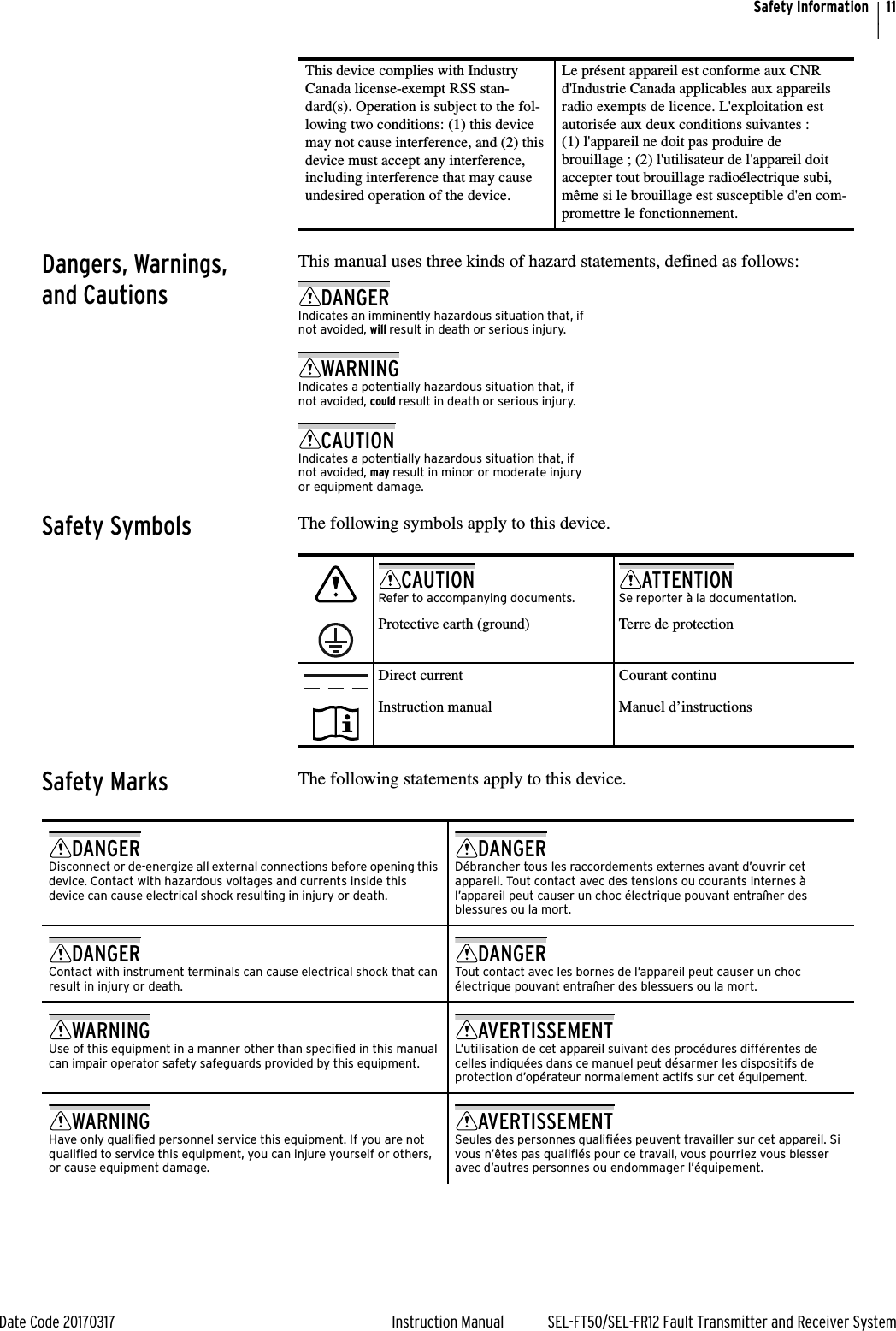 11Date Code 20170317 Instruction Manual SEL-FT50/SEL-FR12 Fault Transmitter and Receiver SystemSafety InformationDangers, Warnings, and CautionsThis manual uses three kinds of hazard statements, defined as follows:Safety Symbols The following symbols apply to this device.                     Safety Marks The following statements apply to this device.                     This device complies with Industry Canada license-exempt RSS stan-dard(s). Operation is subject to the fol-lowing two conditions: (1) this device may not cause interference, and (2) this device must accept any interference, including interference that may cause undesired operation of the device.Le présent appareil est conforme aux CNR d&apos;Industrie Canada applicables aux appareils radio exempts de licence. L&apos;exploitation est autorisée aux deux conditions suivantes : (1) l&apos;appareil ne doit pas produire de brouillage ; (2) l&apos;utilisateur de l&apos;appareil doit accepter tout brouillage radioélectrique subi, même si le brouillage est susceptible d&apos;en com-promettre le fonctionnement.DANGERIndicates an imminently hazardous situation that, if not avoided, will result in death or serious injury.WARNINGIndicates a potentially hazardous situation that, if not avoided, could result in death or serious injury.CAUTIONIndicates a potentially hazardous situation that, if not avoided, may result in minor or moderate injury or equipment damage.                     CAUTIONRefer to accompanying documents.ATTENTIONSe reporter à la documentation.                      Protective earth (ground) Terre de protection                      Direct current Courant continu                      Instruction manual Manuel d’instructionsDANGERDisconnect or de-energize all external connections before opening this device. Contact with hazardous voltages and currents inside this device can cause electrical shock resulting in injury or death.DANGERDébrancher tous les raccordements externes avant d’ouvrir cet appareil. Tout contact avec des tensions ou courants internes à l’appareil peut causer un choc électrique pouvant entraîner des blessures ou la mort.DANGERContact with instrument terminals can cause electrical shock that can result in injury or death.DANGERTout contact avec les bornes de l’appareil peut causer un choc électrique pouvant entraîner des blessuers ou la mort.WARNINGUse of this equipment in a manner other than specified in this manual can impair operator safety safeguards provided by this equipment.AVERTISSEMENTL’utilisation de cet appareil suivant des procédures différentes de celles indiquées dans ce manuel peut désarmer les dispositifs de protection d’opérateur normalement actifs sur cet équipement.WARNINGHave only qualified personnel service this equipment. If you are not qualified to service this equipment, you can injure yourself or others, or cause equipment damage.AVERTISSEMENTSeules des personnes qualifiées peuvent travailler sur cet appareil. Si vous n’êtes pas qualifiés pour ce travail, vous pourriez vous blesser avec d’autres personnes ou endommager l’équipement.