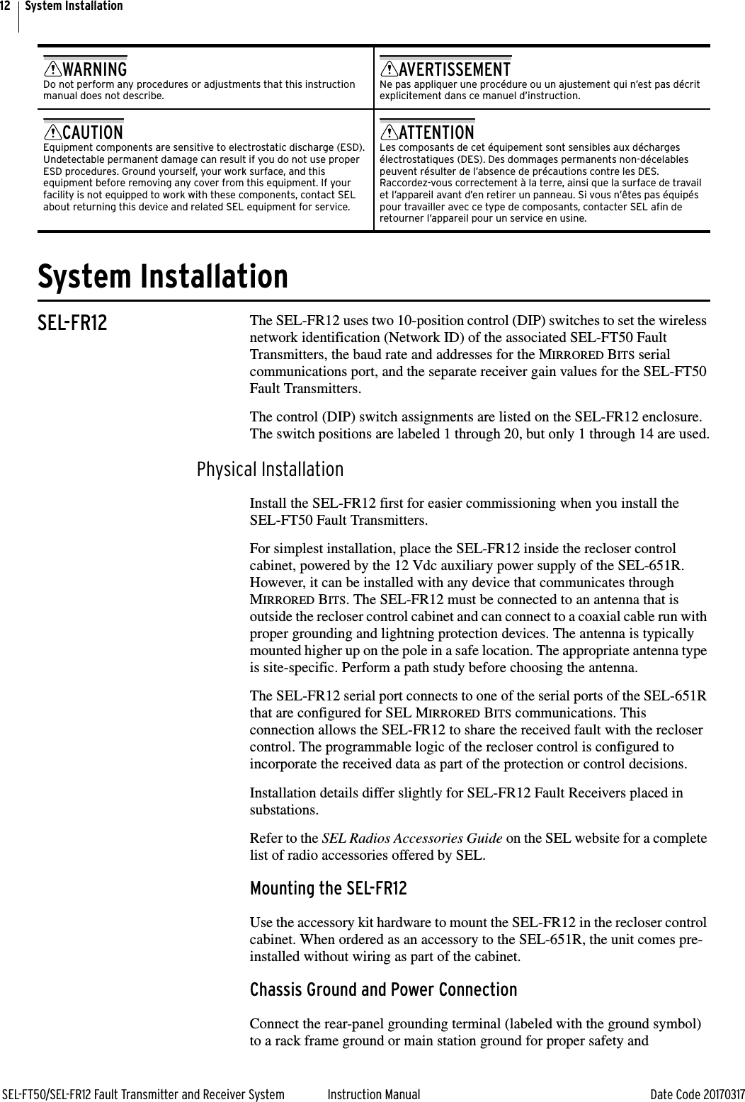 12SEL-FT50/SEL-FR12 Fault Transmitter and Receiver System Instruction Manual Date Code 20170317System InstallationSystem InstallationSEL-FR12 The SEL-FR12 uses two 10-position control (DIP) switches to set the wireless network identification (Network ID) of the associated SEL-FT50 Fault Transmitters, the baud rate and addresses for the MIRRORED BITS serial communications port, and the separate receiver gain values for the SEL-FT50 Fault Transmitters.The control (DIP) switch assignments are listed on the SEL-FR12 enclosure. The switch positions are labeled 1 through 20, but only 1 through 14 are used.Physical InstallationInstall the SEL-FR12 first for easier commissioning when you install the SEL-FT50 Fault Transmitters.For simplest installation, place the SEL-FR12 inside the recloser control cabinet, powered by the 12 Vdc auxiliary power supply of the SEL-651R. However, it can be installed with any device that communicates through MIRRORED BITS. The SEL-FR12 must be connected to an antenna that is outside the recloser control cabinet and can connect to a coaxial cable run with proper grounding and lightning protection devices. The antenna is typically mounted higher up on the pole in a safe location. The appropriate antenna type is site-specific. Perform a path study before choosing the antenna.The SEL-FR12 serial port connects to one of the serial ports of the SEL-651R that are configured for SEL MIRRORED BITS communications. This connection allows the SEL-FR12 to share the received fault with the recloser control. The programmable logic of the recloser control is configured to incorporate the received data as part of the protection or control decisions.Installation details differ slightly for SEL-FR12 Fault Receivers placed in substations.Refer to the SEL Radios Accessories Guide on the SEL website for a complete list of radio accessories offered by SEL.Mounting the SEL-FR12Use the accessory kit hardware to mount the SEL-FR12 in the recloser control cabinet. When ordered as an accessory to the SEL-651R, the unit comes pre-installed without wiring as part of the cabinet.Chassis Ground and Power ConnectionConnect the rear-panel grounding terminal (labeled with the ground symbol) to a rack frame ground or main station ground for proper safety and WARNINGDo not perform any procedures or adjustments that this instruction manual does not describe.AVERTISSEMENTNe pas appliquer une procédure ou un ajustement qui n’est pas décrit explicitement dans ce manuel d’instruction.CAUTIONEquipment components are sensitive to electrostatic discharge (ESD). Undetectable permanent damage can result if you do not use proper ESD procedures. Ground yourself, your work surface, and this equipment before removing any cover from this equipment. If your facility is not equipped to work with these components, contact SEL about returning this device and related SEL equipment for service.ATTENTIONLes composants de cet équipement sont sensibles aux décharges électrostatiques (DES). Des dommages permanents non-décelables peuvent résulter de l’absence de précautions contre les DES. Raccordez-vous correctement à la terre, ainsi que la surface de travail et l’appareil avant d’en retirer un panneau. Si vous n’êtes pas équipés pour travailler avec ce type de composants, contacter SEL afin de retourner l’appareil pour un service en usine.