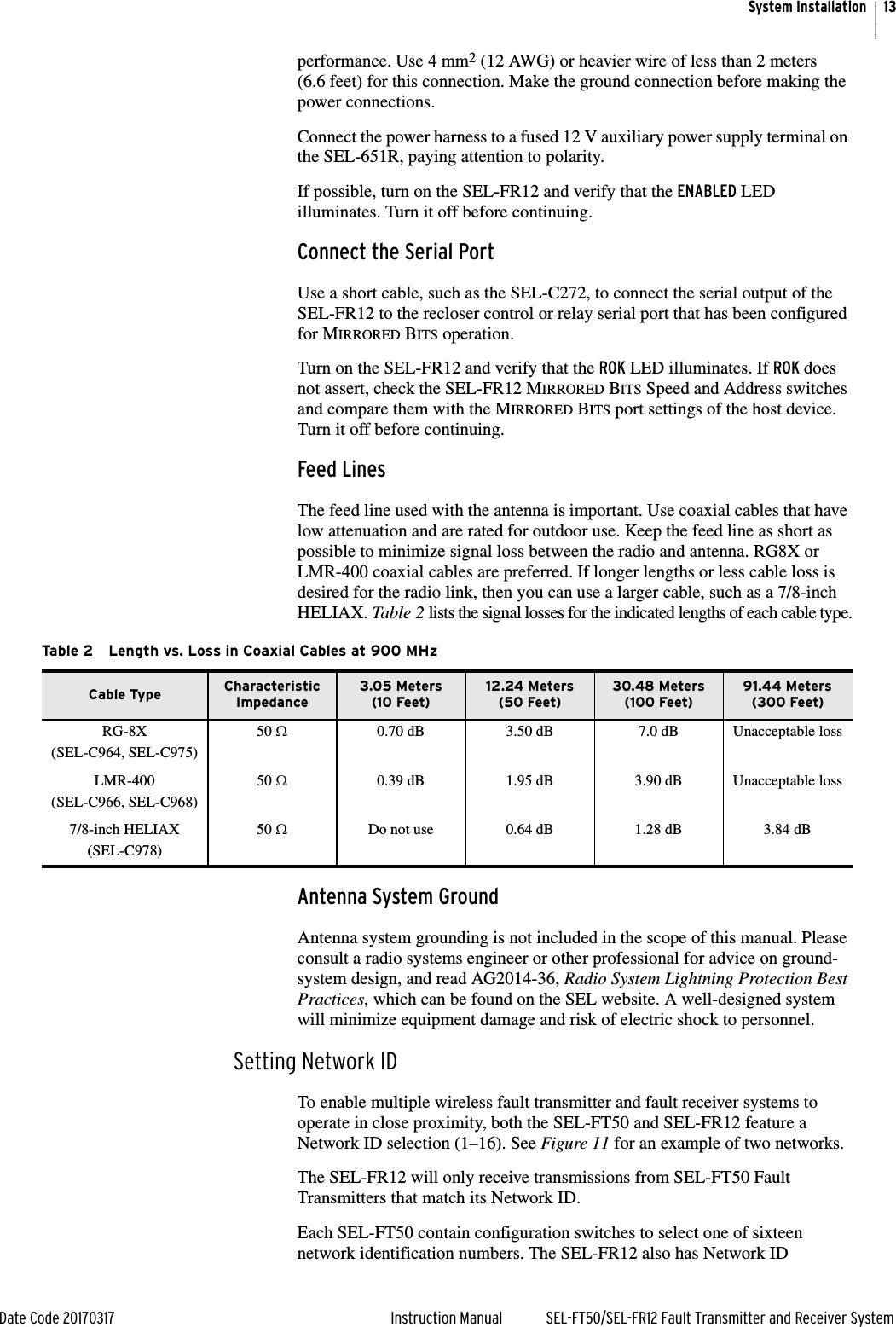 13Date Code 20170317 Instruction Manual SEL-FT50/SEL-FR12 Fault Transmitter and Receiver SystemSystem Installationperformance. Use 4 mm2 (12 AWG) or heavier wire of less than 2 meters (6.6 feet) for this connection. Make the ground connection before making the power connections.Connect the power harness to a fused 12 V auxiliary power supply terminal on the SEL-651R, paying attention to polarity.If possible, turn on the SEL-FR12 and verify that the ENABLED LED illuminates. Turn it off before continuing.Connect the Serial PortUse a short cable, such as the SEL-C272, to connect the serial output of the SEL-FR12 to the recloser control or relay serial port that has been configured for MIRRORED BITS operation.Turn on the SEL-FR12 and verify that the ROK LED illuminates. If ROK does not assert, check the SEL-FR12 MIRRORED BITS Speed and Address switches and compare them with the MIRRORED BITS port settings of the host device. Turn it off before continuing.Feed Lines The feed line used with the antenna is important. Use coaxial cables that have low attenuation and are rated for outdoor use. Keep the feed line as short as possible to minimize signal loss between the radio and antenna. RG8X or LMR-400 coaxial cables are preferred. If longer lengths or less cable loss is desired for the radio link, then you can use a larger cable, such as a 7/8-inch HELIAX. Table 2 lists the signal losses for the indicated lengths of each cable type.Antenna System Ground Antenna system grounding is not included in the scope of this manual. Please consult a radio systems engineer or other professional for advice on ground-system design, and read AG2014-36, Radio System Lightning Protection Best Practices, which can be found on the SEL website. A well-designed system will minimize equipment damage and risk of electric shock to personnel.Setting Network IDTo enable multiple wireless fault transmitter and fault receiver systems to operate in close proximity, both the SEL-FT50 and SEL-FR12 feature a Network ID selection (1–16). See Figure 11 for an example of two networks.The SEL-FR12 will only receive transmissions from SEL-FT50 Fault Transmitters that match its Network ID.Each SEL-FT50 contain configuration switches to select one of sixteen network identification numbers. The SEL-FR12 also has Network ID Table 2 Length vs. Loss in Coaxial Cables at 900 MHzCable Type Characteristic Impedance3.05 Meters(10 Feet)12.24 Meters(50 Feet)30.48 Meters(100 Feet)91.44 Meters(300 Feet)RG-8X(SEL-C964, SEL-C975)50 :0.70 dB 3.50 dB 7.0 dB Unacceptable lossLMR-400(SEL-C966, SEL-C968)50 :0.39 dB 1.95 dB 3.90 dB Unacceptable loss7/8-inch HELIAX(SEL-C978)50 :Do not use 0.64 dB 1.28 dB 3.84 dB