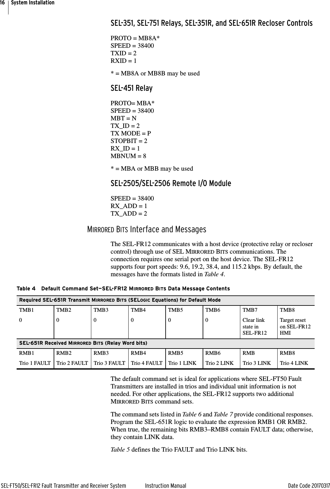 16SEL-FT50/SEL-FR12 Fault Transmitter and Receiver System Instruction Manual Date Code 20170317System InstallationSEL-351, SEL-751 Relays, SEL-351R, and SEL-651R Recloser ControlsPROTO = MB8A*SPEED = 38400TXID = 2RXID = 1* = MB8A or MB8B may be usedSEL-451 RelayPROTO= MBA*SPEED = 38400MBT = NTX_ID = 2TX MODE = PSTOPBIT = 2RX_ID = 1MBNUM = 8* = MBA or MBB may be usedSEL-2505/SEL-2506 Remote I/O ModuleSPEED = 38400RX_ADD = 1TX_ADD = 2MIRRORED BITS Interface and MessagesThe SEL-FR12 communicates with a host device (protective relay or recloser control) through use of SEL MIRRORED BITS communications. The connection requires one serial port on the host device. The SEL-FR12 supports four port speeds: 9.6, 19.2, 38.4, and 115.2 kbps. By default, the messages have the formats listed in Table 4.The default command set is ideal for applications where SEL-FT50 Fault Transmitters are installed in trios and individual unit information is not needed. For other applications, the SEL-FR12 supports two additional MIRRORED BITS command sets.The command sets listed in Table 6 and Table 7 provide conditional responses. Program the SEL-651R logic to evaluate the expression RMB1 OR RMB2. When true, the remaining bits RMB3–RMB8 contain FAULT data; otherwise, they contain LINK data.Table 5 defines the Trio FAULT and Trio LINK bits.Table 4 Default Command Set—SEL-FR12 MIRRORED BITS Data Message ContentsRequired SEL-651R Transmit MIRRORED BITS (SELOGIC Equations) for Default ModeTMB1 TMB2 TMB3 TMB4 TMB5 TMB6 TMB7 TMB80 0 0 0 0 0 Clear link state in SEL-FR12Target reset on SEL-FR12 HMISEL-651R Received MIRRORED BITS (Relay Word bits)RMB1 RMB2 RMB3 RMB4 RMB5 RMB6 RMB RMB8Trio 1 FAULT Trio 2 FAULT Trio 3 FAULT Trio 4 FAULT Trio 1 LINK Trio 2 LINK Trio 3 LINK Trio 4 LINK